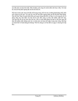 Trang 60 Anthony Robbins
xúc đầu tiên của bạn đem đến. Đây là điểm cuối cùng tôi muốn nhắc nhở bạn ở đây. Tới một
lúc nào đó bạn phải ngưng đặt câu hỏi để tiến tới.
Nếu bạn cứ hỏi mãi, bạn sẽ đi đến chổ hoang mang, thế mà chỉ có những hành động chắc chắn
mới mang lại kết quả. Tới một lúc nào đó bạn phải ngưng đánh giá để bắt đầu hành động.
Như thế nào? Bạn sẽ quyết định điều gì là quan trọng nhất đối với bạn, ít ra là trong lúc đó và
dùng năng lực bản thân của bạn để đi cho đến cùng và thay đổi phẩm chất đời bạn.
Vậy bạn hãy để tôi hỏi bạn một câu hỏi. Nếu có một hành động mà bạn có thể làm ngay để
thay đổi phẩm chất những cảm xúc và tình cảm của bạn mỗi ngày trong cuộc sống, liệu bạn
có muốn biết về hành động đó không? Thế thì chúng ta sẽ bàn đến nó ngay ở chương kế tiếp
đây...
 