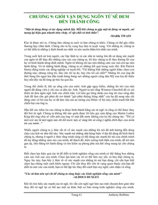 Trang 61 Anthony Robbins
CHƯƠNG 9: GIỎI VẬN DỤNG NGÔN TỪ SẼ ĐEM
ĐẾN THÀNH CÔNG
"Một từ dùng đúng có tác dụng mãnh liệt. Mỗi khi chúng ta gặp một từ đúng và mạnh...nó
mang lại hiệu quả nhanh như chớp, về vật chất và tinh thần".
-MARK TWAIN
Các từ được nói ra...Chúng làm chúng ta cười và làm chúng ta khóc. Chúng có thể gây chấn
thương hay chữa lành. Chúng cho ta hy vọng hay làm ta tuyệt vọng. Với những từ, chúng ta
có thể diễn tả những ý định thanh tao nhất và ước muốn thầm kín nhất của mình.
Trong suốt lịch sử loài người, các bậc lãnh tụ và các nhà tư tưởng lớn đã sử dụng sức mạnh
của ngôn từ để thay đổi những cảm xúc của chúng ta, lôi kéo chúng ta đi theo đường lối của
họ và hình thành dòng định mệnh. Ngôn từ không chỉ tạo nên những cảm xúc mà còn tạo nên
hành động. Và từ những hành động, chúng ta có những kết quả trong cuộc đời. Khi Patrick
Henry đứng trước các đồng nghiệp và tuyên bố, "Tôi không biết những người khác chọn con
đường nào; nhưng riêng tôi, hãy cho tôi tự do, hay cho tôi cái chết!" Những lời của ông đã
thổi bùng lên ngọn lửa đấu tranh bừng bừng nơi những người công dân Mỹ xưa kia để thiêu
hủy nền độc tài đã từng áp bức họ quá lâu.
Trong thế chiến II, khi sự sống còn của nước Anh gặp nguy hiểm, những lời nói của một
người đã động viên ý chí của cả dân tộc Anh. Người ta nói rằng Winston Churchill đã có cái
thiên tài đưa ngôn ngữ Anh vào chiến trận. Lời kêu gọi lừng danh của ông tới mọi công dân
Anh đã làm cho giờ phút đó trở thành "giờ phút thiêng liêng nhất" của họ đã nung nấu chí
dũng cảm vô bờ của họ và đã làm tiêu tan ảo tưởng của Hitler về bộ máy chiến tranh bất khả
chiến bại của ông ta.
Hầu hết các niềm tin của chúng ta được hình thành bằng các từ ngữ và cũng có thể được thay
đổi bởi từ ngữ. Chúng ta không thể nào quên được lời kêu gọi cảm động của Martin Luther
King khi ông chia sẽ viễn ảnh của ông về một đất nước không còn kỳ thị chủng tộc: "Tôi có
một ước mơ là một ngày nào đó đất nước này sẽ vùng lên và sống ý nghĩa đích thực của niềm
tin của mình..."
Nhiều người chúng ta ý thức rất rõ về sức mạnh của những lời nói đã ảnh hưởng đến dòng
chảy của lịch sử như thế nào. Sức mạnh mà những nhà hùng biện vĩ đại đã dùng để kích thích
chúng ta, nhưng ít người ý thức rằng mình cũng có thể dùng sức mạnh lời nói của chính mình
để lay động những cảm xúc của mình, để thách đố, kiên cường tinh thần của mình, để trở nên
gan dạ, tiến thẳng tới hành động và tìm kiếm sự phong phú mà đời sống mang lại cho chúng
ta.
Biết chọn lựa hiệu quả các từ để diễn tả kinh nghiệm sống của mình có thể thăng hoa những
cảm xúc tích cực của mình. Chọn lựa kém các từ có thể làm suy yếu và hủy diệt chúng ta.
Ngay lúc này, bạn hãy ý thức rõ về sức mạnh của những từ mà bạn dùng, chỉ cần bạn biết
chọn lựa chúng một cách khôn ngoan. Chỉ cần thay đổi vốn từ vựng quen thuộc của bạn để
diễn tả cảm xúc của mình, bạn có thể lập tức thay đổi cách bạn suy nghĩ, cảm nhận và sống.
"Các từ làm nên sợi chỉ để chúng ta ràng buộc các kinh nghiệm sống của mình"
-ALDOUS HUXLEY
Khi tôi tìm hiểu sức mạnh của từ ngữ, tôi vẫn còn nghi ngờ làm sao một chuyện đơn giản như
thay đổi từ ngữ lại có thể tạo một sự khác biệt cơ bản trong kinh nghiệm sống của mình.
 