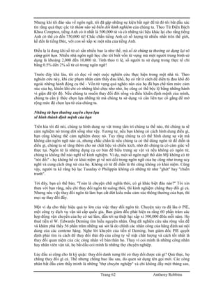 Trang 62 Anthony Robbins
Nhưng khi tôi đào sâu về ngôn ngữ, tôi đã gặp những sự kiện bất ngờ để từ đó tôi bắt đầu xác
tín rằng quả thực các từ thấm vào và biến đổi kinh nghiệm của chúng ta. Theo Từ Điển Bách
Khoa Compton, tiếng Anh có ít nhất là 500,000 từ và có những tài liệu khác lại cho rằng tiếng
Anh có thể có đến 750,000 từ! Chắc chắn tiếng Anh có số lượng từ nhiều nhất trên thế giới,
kế đến là tiếng Đức, với con số xấp xỉ một nữa của tiếng Anh.
Điều lạ là đang khi số từ có sẳn nhiều bao la như thế, mà số từ chúng ta thường sử dụng lại vô
cùng giới hạn. Nhiều nhà ngôn ngữ học cho tôi biết vốn từ vựng mà một người trung bình sử
dụng là khoảng 2,000 đến 10,000 từ. Tính theo tỉ lệ, số người ta sử dụng trong thực tế chỉ
bằng 0.5% đến 2% số từ có trong ngôn ngữ!
Trước đây khá lâu, tôi có đọc về một cuộc nghiên cứu thực hiện trong một nhà tù. Theo
nghiên cứu này, khi các phạm nhân cảm thấy đau khổ, họ có rất ít cách để diển tả đau khổ đó
ngoài những hành động cụ thể - Vốn từ vựng quá nghèo nàn của họ đã hạn chế tầm mức cảm
xúc của họ, khiến khi chỉ có những khó chịu nho nhỏ, họ cũng có thể bộc lộ bằng những hành
vi giận dữ tột độ. Nếu chúng ta muốn thay đổi đời sống và điều khiển định mệnh của mình,
chúng ta cần ý thức chọn lựa những từ mà chúng ta sử dụng và cần liên tục cố gắng để mở
rộng mức độ chọn lựa từ của chúng ta.
Những từ bạn thường xuyên chọn lựa
sẽ hình thành định mệnh của bạn
Trên kia tôi đã nói, chúng ta hình dung sự vật trong tâm trí chúng ta thế nào, thì chúng ta sẽ
cảm nghiệm nó trong đời sống như vậy. Tương tự, nếu bạn không có cách hình dung điều gì,
bạn cũng không thể cảm nghiệm được nó. Tuy rằng chúng ta có thể hình dung sự vật mà
không cần ngôn ngữ nào cả, nhưng chắc chắn là nếu chúng ta có thể dùng ngôn từ để diễn tả
điều gì, chúng ta sẽ tăng thêm cho nó chất liệu và chiều kích, nhờ đó chúng ta có cảm giác về
thực tại. Ngôn từ là những dụng cụ cơ bản để biểu trưng sự vật và nếu không có ngôn từ,
chúng ta không thể nào nghĩ về kinh nghiệm. Ví dụ, một số ngôn ngữ thổ dân Mỹ không có từ
"nói dối" - họ không hề có khái niệm gì về nói dối trong ngôn ngữ của họ cũng như trong suy
nghĩ và cung cách ứng xử của họ. Không có từ để diễn tả thì cũng không có khái niệm. Cũng
vậy, người ta kể rằng bộ lạc Tasaday ở Philippin không có những từ như "ghét" hay "chiến
tranh".
Tới đây, bạn có thể bảo, "Toàn là chuyện chữ nghĩa thôi, có gì khác biệt đâu nào?" Tôi xin
thưa với bạn rằng, nếu chỉ thay đổi ngôn từ suông thôi, thì kinh nghiệm chẳng thay đổi gì cả.
Nhưng nếu việc thay đổi ngôn từ làm bạn cắt đứt kiểu mẫu cảm xúc thông thường của bạn, thì
mọi sự thay đổi đấy.
Một ví dụ cho thấy hiệu quả to lớn của việc thay đổi ngôn từ. Chuyện xảy ra đã lâu ở PIE,
một công ty dịch vụ vận tải cấp quốc gia. Ban giám đốc phát hiện ra rằng 60 phần trăm các
hợp đồng vận chuyển của họ có sai lầm, dẫn tới sự thiệt hại xấp xỉ 300,000 đôla mỗi năm. Họ
thuê tiến sĩ W. Edwards Deming tìm hiểu nguyên nhân. Ông đã nghiên cứu sâu rộng vấn đề
và khám phá thấy 56 phần trăm những sai sót là do chính các nhân công của hãng định sai nội
dung của các conteno hàng. Nghe lời khuyên của tiến sĩ Deming, ban giám đốc PIE quyết
định phải tìm ra cách để thay đổi thái độ của công ty về mặt chất lượng và cách tốt nhất là
thay đổi quan niệm của các công nhân về bản thân họ. Thay vì coi mình là những công nhân
hay nhân viên vận tải, họ bắt đầu coi mình là những thợ chuyên nghiệp.
Lúc đầu ai cũng cho là kỳ quặc: thay đổi danh xưng thì có thay đổi được cái gì? Quả thực, họ
chẳng thay đổi gì cả. Thế nhưng chẳng bao lâu sau, do quen sử dụng tên gọi mới. Các công
nhân bắt đầu cảm thấy mình là những "thợ chuyên nghiệp" và chỉ không đầy một tháng sau,
 