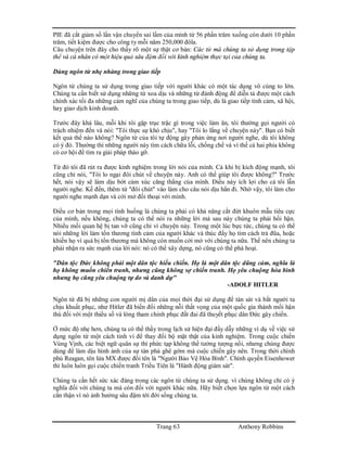 Trang 63 Anthony Robbins
PIE đã cắt giảm số lần vận chuyển sai lầm của mình từ 56 phần trăm xuống còn dưới 10 phần
trăm, tiết kiệm được cho công ty mỗi năm 250,000 đôla.
Câu chuyện trên đây cho thấy rõ một sự thật cơ bản: Các từ mà chúng ta sử dụng trong tập
thể và cá nhân có một hiệu quả sâu đậm đối với kinh nghiệm thực tại của chúng ta.
Dùng ngôn từ nhẹ nhàng trong giao tiếp
Ngôn từ chúng ta sử dụng trong giao tiếp với người khác có một tác dụng vô cùng to lớn.
Chúng ta cần biết sử dụng những từ xoa dịu và những từ đánh động để diễn tả được một cách
chính xác tối đa những cảm nghĩ của chúng ta trong giao tiếp, dù là giao tiếp tình cảm, xã hội,
hay giao dịch kinh doanh.
Trước đây khá lâu, mỗi khi tôi gặp trục trặc gì trong việc làm ăn, tôi thường gọi người có
trách nhiệm đến và nói: "Tôi thực sự khó chịu", hay "Tôi lo lắng về chuyện này". Bạn có biết
kết quả thế nào không? Ngôn từ của tôi tự động gây phản ứng nơi người nghe, dù tôi không
có ý đó. Thường thì những người này tìm cách chữa lỗi, chống chế và vì thế cả hai phía không
có cơ hội để tìm ra giải pháp tháo gỡ.
Từ đó tôi đã rút ra được kinh nghiệm trong lời nói của mình. Cả khi bị kích động mạnh, tôi
cũng chỉ nói, "Tôi lo ngại đôi chút về chuyện này. Anh có thể giúp tôi được không?" Trước
hết, nói vậy sẽ làm dịu bớt cảm xúc căng thẳng của mình. Điều này ích lợi cho cả tôi lẫn
người nghe. Kế đến, thêm từ "đôi chút" vào làm cho câu nói dịu hẳn đi. Nhờ vậy, tôi làm cho
người nghe mạnh dạn và cởi mở đối thoại với mình.
Điều cơ bản trong mọi tình huống là chúng ta phải có khả năng cắt đứt khuôn mẫu tiêu cực
của mình, nếu không, chúng ta có thể nói ra những lời mà sau này chúng ta phải hối hận.
Nhiều mối quan hệ bị tan vỡ cũng chỉ vì chuyện này. Trong một lúc bực tức, chúng ta có thể
nói những lời làm tổn thương tình cảm của người khác và thúc đẩy họ tìm cách trả đũa, hoặc
khiến họ vì quá bị tổn thương mà không còn muốn cởi mở với chúng ta nữa. Thế nên chúng ta
phải nhận ra sức mạnh của lời nói: nó có thể xây dựng, nó cũng có thể phá hoại.
"Dân tộc Đức không phải một dân tộc hiếu chiến. Họ là một dân tộc dũng cảm, nghĩa là
họ không muốn chiến tranh, nhưng cũng không sợ chiến tranh. Họ yêu chuộng hòa bình
nhưng họ cũng yêu chuộng tự do và danh dự"
-ADOLF HITLER
Ngôn từ đã bị những con người mị dân của mọi thời đại sử dụng để tàn sát và bắt người ta
chịu khuất phục, như Hitler đã biến đổi những nỗi thất vọng của một quốc gia thành mối hận
thù đối với một thiểu số và lòng tham chinh phục đất đai đã thuyết phục dân Đức gây chiến.
Ở mức độ nhẹ hơn, chúng ta có thể thấy trong lịch sử hiện đại đầy dẫy những ví dụ về việc sử
dụng ngôn từ một cách tinh vi để thay đổi bộ mặt thật của kinh nghiệm. Trong cuộc chiến
Vùng Vịnh, các biệt ngữ quân sự thì phức tạp không thể tưởng tượng nổi, nhưng chúng được
dùng để làm dịu hình ảnh của sự tàn phá ghê gớm mà cuộc chiến gây nên. Trong thời chính
phủ Reagan, tên lửa MX được đổi tên là "Người Bảo Vệ Hòa Bình". Chính quyền Eisenhower
thì luôn luôn gọi cuộc chiến tranh Triều Tiên là "Hành động giám sát".
Chúng ta cần hết sức xác đáng trong các ngôn từ chúng ta sử dụng. vì chúng không chỉ có ý
nghĩa đối với chúng ta mà còn đối với người khác nữa. Hãy biết chọn lựa ngôn từ một cách
cẩn thận vì nó ảnh hưởng sâu đậm tới đời sống chúng ta.
 