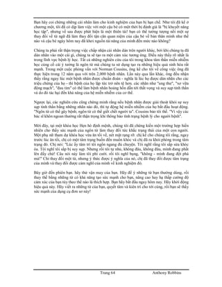 Trang 64 Anthony Robbins
Bạn hãy coi chừng những cái nhãn làm cho kinh nghiệm của bạn bị hạn chế. Như tôi đã kể ở
chương một, tôi đã có dịp làm việc với một cậu bé có một thời bị đánh giá là "bị khuyết năng
học tập", nhưng về sau được phát hiện là một thiên tài! bạn có thể tưởng tượng nổi một sự
thay đổi về từ ngữ đã làm thay đổi tận căn quan niệm của cậu bé về bản thân mình như thế
nào và cậu bé ngày hôm nay đã khơi nguồn tài năng của mình đến mức nào không?
Chúng ta phải rất thận trọng việc chấp nhận cái nhãn dán trên người khác, bởi khi chúng ta đã
dán nhãn vào một cái gì, chúng ta sẽ tạo ra một cảm xúc tương ứng. Điều này thấy rõ nhất là
trong lĩnh vực bệnh lý học. Tất cả những nghiên cứu của tôi trong khoa tâm thần miễn nhiễm
học củng cố cái ý tưởng là ngôn từ mà chúng ta sử dụng tạo ra những hiệu quả sinh hóa rất
mạnh. Trong một cuộc phỏng vấn với Norman Cousins, ông kể cho tôi về công việc ông đã
thực hiện trong 12 năm qua với trên 2,000 bệnh nhân. Lần này qua lần khác, ông đều nhận
thấy rằng ngay lúc một bệnh nhân được chuẩn đoán - nghĩa là lúc họ được dán nhãn cho các
triệu chứng của họ - thì bệnh của họ lập tức trở nên tệ hơn. các nhãn như "ung thư", "xơ vữa
động mạch", "đau tim" có thể làm bệnh nhân hoảng hồn dẫn tới thất vọng và suy sụp tinh thần
và do đó tác hại đến khả năng của hệ miễn nhiễm của cơ thể.
Ngược lại, các nghiên cứu cũng chứng minh rằng nếu bệnh nhân được giải thoát khỏi sự suy
sụp tinh thần bằng những nhãn nào đó, thì tự động hệ miễn nhiễm của họ bắt đầu hoạt động.
"Ngôn từ có thể gây bệnh; ngôn từ có thể giết chết người ta". Cousins bảo tôi thế. "Vì vậy các
bác sĩ khôn ngoan thường rất thận trọng khi thông báo tình trạng bệnh lý cho người bệnh".
Mới đây, tại một khóa học Hẹn hò định mệnh, chúng tôi đã chứng kiến một trường hợp hiển
nhiên cho thấy sức mạnh của ngôn từ làm thay đổi tức khắc trạng thái của một con người.
Một phụ nữ tham dự khóa học vừa ăn tối về, nét mặt rạng rỡ. chị kể cho chúng tôi rằng, ngay
trước lúc ăn tối, chị có một tâm trạng buồn đến muốn khóc và chị đã ra khỏi phòng trong tâm
trạng đó. Chị nói: "Lúc ấy tâm trí tôi ngổn ngang đủ chuyện. Tôi nghĩ rằng tôi sắp sửa khóc
òa. Tôi nghĩ tôi sắp bị suy sụp. Nhưng rồi tôi tự nhủ, không đâu, không đâu, mình đang phất
lên đấy chứ! Câu nói này làm tôi phì cười. rồi tôi nghĩ bụng, "không - mình đang đột phá
mà!" Chỉ thay đổi một từ, nhưng ý thức được ý nghĩa của nó, chị đã thay đổi được tâm trạng
của mình và thay đổi được cảm nghĩ của mình về kinh nghiệm đó.
Bây giờ đến phiên bạn. hãy thử vận may của bạn. Hãy để ý những từ bạn thường dùng, rồi
thay thế bằng những từ có khả năng tạo sức mạnh cho bạn, nâng cao hay hạ thấp cường độ
cảm xúc của bạn tùy theo thế nào là thích hợp. Bạn hãy bắt đầu ngay hôm nay. Hãy khởi động
hiệu quả này. Hãy viết ra những từ của bạn, quyết tâm và kiên trì cho tới cùng, rồi bạn sẽ thấy
sức mạnh của dụng cụ đơn sơ này!
 