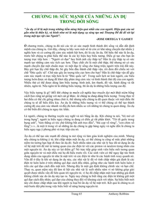 Trang 65 Anthony Robbins
CHƯƠNG 10: SỨC MẠNH CỦA NHỮNG ẨN DỤ
TRONG ĐỜI SỐNG
"Ẩn dụ có lẽ là một trong những tiềm năng hiệu quả nhất của con người. Hiệu quả của nó
gần như là thần kỳ, và hình như nó là một dụng cụ sáng tạo mà Thượng Đế đã để sót lại
trong một tạo vật của Người".
-JOSE ORTEGA Y GASSET
Ở chương trước, chúng ta đã nói các từ có sức mạnh hình thành đời sống và dẫn dắt định
mệnh của chúng ta. Giờ đây, chúng ta hãy xem một số từ còn có khả năng chuyển đạt nhiều ý
nghĩa hơn và có cường độ cảm xúc mãnh liệt hơn, đó là các ẩn dụ. Để hiểu thế nào là ẩn dụ,
trước hết chúng ta phải hiểu thế nào là các ký hiệu hay biểu tượng. Điều gì tạo cho bạn ấn
tượng trực tiếp hơn: : "Người có đạo" hay hình ảnh cây thập tự? Hẳn là cây thập tự có sức
mạnh tạo những cảm xúc tích cực hơn. Thực chất chỉ là một chữ thập, thế nhưng nó có sức
mạnh chuyển đạt một chuẩn mực và một đạo lý sống cho hàng triệu người trên trái đất này.
Bây giờ bạn lấy chữ thập đó, bẻ gãy bốn đầu thành chữ thập vặn, rồi đem đối chiếu nó với
chữ "Đức quốc xã". Chữ nào gây ấn tượng tiêu cực hơn cho bạn? Hẳn là chữ thập vặn dễ gây
cảm xúc mạnh và trực tiếp hơn là từ "Đức quốc xã". Trong suốt lịch sử loài người, các biểu
tượng luôn được sử dụng để khơi dậy phản ứng cảm xúc và hình thành thái độ của con người.
Nhiều thứ có thể được dùng làm biểu tượng: hình ảnh, âm thanh, đồ vật, hành động và tất
nhiên, ngôn từ. Nếu ngôn từ là những biểu tượng, thì ẩn dụ là những biểu tượng cao độ.
Vậy biểu tượng là gì? Mỗi khi chúng ta muốn cắt nghĩa hay truyền đạt một khái niệm bằng
cách bảo rằng nó giống với một cái gì khác, là chúng ta đang dùng biểu tượng. Trong thực tế
hai điều có thể chỉ giống nhau chút ít, thế nhưng nếu chúng ta đã quen thuộc với một điều thì
chúng ta sẽ dễ hiểu điều kia. Ẩn dụ là những biểu tượng và vì thế chúng có thể tạo thành
cường độ của cảm xúc nhanh và đầy đủ hơn nhiều so với những từ chúng ta quen dùng. Ẩn dụ
có thể biến đổi chúng ta ngay tức khắc.
Là người, chúng ta thường xuyên suy nghĩ và nói bằng ẩn dụ. Khi chúng ta nói, "tôi mở cờ
trong bụng", người ta hiểu ngay chúng ta đang có điều gì rất phấn khởi. "Tôi đi guốc trong
bụng anh", "túm thằng có tóc chứ không bắt anh trọc đầu", "thả cọp về rừng", "con chim xổ
lồng",v.v...là một ít trong vô số những ẩn dụ chúng ta gặp hàng ngày và nghe đến là chúng ta
hiểu ngay ngụ ý phong phú và trực tiếp của nó.
Ẩn dụ có thể tạo sức mạnh để chúng ta mở rộng và làm giàu kinh nghiệm của mình. Nhưng
nếu chúng ta không ý tứ, khi chấp nhận một ẩn dụ, có thể chúng ta cũng sẽ mắc phải những
niềm tin tưởng hạn hẹp đi theo ẩn dụ đó. Suốt nhiều năm các nhà vật lý học đã sử dụng ẩn dụ
về hệ mặt trời để mô tả tương quan của các điện tử với các proton và neutron trong nhân của
một nguyên tử. Ẩn dụ này có lợi điểm gì? Nó trực tiếp giúp sinh viên hiểu mối tương quan
giữa nguyên tử và một điều mà họ đã hiểu trước rồi. Các sinh viên có thể ngay lập tức hình
dung nhân của nguyên tử như là mặt trời và các điện tử như là các hành tinh xoay quanh nó.
Vấn đề ở đây là khi sử dụng ẩn dụ này, các nhà vật lý đã vô tình chấp nhận giả định là các
điện tử luôn luôn ở trên những quĩ đạo cách đều nhân, giống như các hành tinh luôn luôn ở
trên các quĩ đạo cách đều mặt trời. Nhưng đây là một giả định không chính xác và hạn chế.
Thực ra, quan niệm này đã làm tê liệt các nhà vật lý suốt nhiều năm vì nó không giúp giải
quyết được nhiều vấn đề liên quan tới nguyên tử, vì họ đã chấp nhận một loạt những giả định
không chính xác do ẩn dụ này tạo ra. Ngày nay chúng ta biết rằng các điện tử không giữ một
quĩ đạo cách đều nhân; quĩ đạo của chúng thay đổi về khoảng cách với nhân. Sự hiểu biết mới
này chỉ được chấp nhận sau khi người ta loại bỏ ẩn dụ về hệ mặt trời. Kết quả là chúng ta có
một bước đột phá trong việc hiểu biết về năng lượng nguyên tử.
 