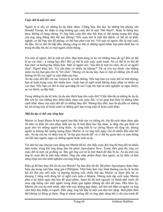 Trang 66 Anthony Robbins
Cuộc đời là một trò chơi
Người ta ai nấy có những ẩn dụ khác nhau. Chẳng hạn, khi đọc lại những bài phỏng vấn
Donald Trump, tôi nhận ra ông thường gọi cuộc đời là một "thử thách". Hoặc là thắng hay
thua, không có lưng chừng. Vì ông hiểu cuộc đời như thế, bạn có thể tưởng tượng đời sống
của ông căng thẳng như thế nào không? Nếu cuộc đời là một thử thách, có thể nó sẽ khắc
nghiệt; có thể bạn nên đề phòng; có thể bạn phải tráo trở. Với một số người, đời là một cuộc
thi đấu. Nó có thể rất hấp dẫn, nhưng cũng có thể có những người khác bạn phải đánh bại và
trong thi đấu thì chỉ có một người chiến thắng.
Với một số người, đời là một trò chơi. Bạn hình dung ra nó với những màu sắc gì? Đời có thể
là sự vui chơi - ý tưởng hay đấy! Đời có thể là một cuộc cạnh tranh. Nó có thể là cơ hội để
bạn chơi và hưởng thụ nhiều hơn. Một số người nói, "nếu đời là một trò chơi, thì sẽ có người
thua". Người khác hỏi, "Có cần phải có nhiều tài không?" Tất cả còn tùy thuộc vào những
niềm tin mà bạn gán cho từ "trò chơi". Nhưng với ẩn dụ này, bạn có một số những yếu tố ảnh
hưởng tới lối suy nghĩ và cảm nhận của bạn.
Ẩn dụ cuộc đời đối với mẹ Teresa là sự linh thiêng. Nếu bạn bạn coi cuộc đời là linh thiêng,
bạn sẽ kính trọng cuộc đời nhiều hơn - hoặc bạn sẽ nghĩ mình không được phép có nhiều sự
vui chơi. Nếu bạn coi đời là một quà tặng thì sao? Lập tức bạn sẽ cảm nghiệm sự ngạc nhiên,
sự vui thích, sự đặc biệt.
Trong những ẩn dụ kể trên, ẩn dụ nào thích hợp cho cuộc đời? Chắc hẳn tất cả những ẩn dụ ấy
đều ích lợi vào những thời điểm khác nhau của cuộc đời, vì nó giúp bạn hiểu rõ những khía
cạnh khác nhau của cuộc đời để có những thay đổi. Nhưng hãy nhớ, mọi ẩn dụ đều có những
lợi ích trong một số hoàn cảnh và những giới hạn trong một số hoàn cảnh khác.
Một ẩn dụ có thể cứu sống bạn
Martin và Janet Sheen là hai người bạn đặc biệt của vợ chồng tôi. Họ đã cưới nhau được gần
30 năm và điều tôi cảm phục nhất nơi họ là tình đùm bọc lẫn nhau, lo lắng cho gia đình và
quan tâm tới những người túng thiếu. Ai cũng biết là vợ chồng Sheen rất rộng rãi, nhưng
người ta không thể tưởng tượng được Martin và vợ ông mỗi ngày cho đi nhiều đến như thế
nào. Ẩn dụ của họ về nhân loại là "tứ hải giai huynh đệ" và vì thế họ quan tâm và cảm thông
với hết mọi người, ngay cả những người hoàn toàn xa lạ.
Tôi nhớ lại câu chuyện cảm động mà Martin đã kể, cho thấy cuộc đời ông đã thay đổi từ nhiều
năm trước trong khi ông đang làm bộ phim Apocalypse Now. Trước thời gian đó, ông coi
cuộc đời là một cái gì đáng sợ. Bây giờ ông coi nó là một thách đố đầy bí ẩn. Ẩn dụ mới của
ông là: cuộc đời là một mầu nhiệm. Ông yêu mầu nhiệm được làm người, sự kỳ diệu và khả
năng rộng mở cho kinh nghiệm của ông từng ngày.
Điều gì đã làm thay đổi ẩn dụ của Martin? Sự đau đớn tột độ. Bộ phim Apocalypse được thực
hiện sâu trong một khu rừng già ở Philippin. Thời biểu làm việc bình thường của họ là từ thứ
hai tới thứ sáu mỗi tuần và thường thường mỗi chiều thứ sáu Martin và Janet đều lái xe
khoảng 2 tiếng rưỡi đồng hồ về nghĩ cuối tuần ở Manila. Nhưng một dịp cuối tuần, Martin
phải ở lại thêm ngày thứ bảy để quay phim. Janet thì đã tình nguyện về thành phố trước để
mua cặp kiếng cho một người trong đoàn quá nghèo không đủ tiền để mua. Đến hôm ấy,
Martin chỉ còn lại một mình, nằm trằn trọc không ngủ được, mồ hôi ướt đẫm cả người và ông
cảm thấy đau khắp cả người. Đến sáng, ông bắt đầu bị một cơn đau tim nặng. Một phần thân
thể không cử động gì được. Ông té nhoài xuống đất và ông phải dùng hết ý chí của mình để
 