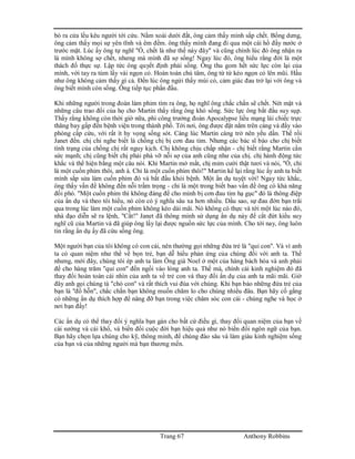 Trang 67 Anthony Robbins
bò ra cửa lều kêu người tới cứu. Nằm xoài dưới đất, ông cảm thấy mình sắp chết. Bổng dưng,
ông cảm thấy mọi sự yên tĩnh và êm đềm. ông thấy mình đang đi qua một cái hồ đầy nước ở
trước mặt. Lúc ấy ông tự nghĩ "Ồ, chết là như thế này đây" và cũng chính lúc đó ông nhận ra
là mình không sợ chết, nhưng mà mình đã sợ sống! Ngay lúc đó, ông hiểu rằng đời là một
thách đố thực sự. Lập tức ông quyết định phải sống. Ông thu gom hết sức lực còn lại của
mình, với tay ra túm lấy vài ngọn cỏ. Hoàn toàn chú tâm, ông từ từ kéo ngọn cỏ lên mũi. Hầu
như ông không cảm thấy gì cả. Đến lúc ông ngửi thấy mùi cỏ, cảm giác đau trở lại với ông và
ông biết mình còn sống. Ông tiếp tục phấn đấu.
Khi những người trong đoàn làm phim tìm ra ông, họ nghĩ ông chắc chắn sẽ chết. Nét mặt và
những câu trao đổi của họ cho Martin thấy rằng ông khó sống. Sức lực ông bắt đầu suy sụp.
Thấy rằng không còn thời giờ nữa, phi công trưởng đoàn Apocalypse liều mạng lái chiếc trực
thăng bay gấp đến bệnh viện trong thành phố. Tới nơi, ông được đặt nằm trên cáng và đẩy vào
phòng cấp cứu, với rất ít hy vọng sống sót. Càng lúc Martin càng trở nên yếu dần. Thế rồi
Janet đến. chị chỉ nghe biết là chồng chị bị cơn đau tim. Nhưng các bác sĩ báo cho chị biết
tình trạng của chồng chị rất nguy kịch. Chị không chịu chấp nhận - chị biết rằng Martin cần
sức mạnh; chị cũng biết chị phải phá vỡ nỗi sợ của anh cũng như của chị. chị hành động tức
khắc và thể hiện bằng một câu nói. Khi Martin mở mắt, chị mỉm cười thật tươi và nói, "Ồ, chỉ
là một cuốn phim thôi, anh à. Chỉ là một cuốn phim thôi!" Martin kể lại rằng lúc ấy anh ta biết
mình sắp sửa làm cuốn phim đó và bắt đầu khỏi bệnh. Một ẩn dụ tuyệt vời! Ngay tức khắc,
ông thấy vấn đề không đến nỗi trầm trọng - chỉ là một trong biết bao vấn đề ông có khả năng
đối phó. "Một cuốn phim thì không đáng để cho mình bị cơn đau tim hạ gục" đó là thông điệp
của ẩn dụ và theo tôi hiểu, nó còn có ý nghĩa sâu xa hơn nhiều. Dầu sao, sự đau đớn bạn trãi
qua trong lúc làm một cuốn phim không kéo dài mãi. Nó không có thực và tới một lúc nào đó,
nhà đạo diễn sẽ ra lệnh, "Cắt!" Janet đã thông minh sử dụng ẩn dụ này để cắt đứt kiểu suy
nghĩ cũ của Martin và đã giúp ông lấy lại được nguồn sức lực của mình. Cho tới nay, ông luôn
tin rằng ẩn dụ ấy đã cứu sống ông.
Một người bạn của tôi không có con cái, nên thường gọi những đứa trẻ là "quỉ con". Và vì anh
ta có quan niệm như thế về bọn trẻ, bạn dễ hiểu phản ứng của chúng đối với anh ta. Thế
nhưng, mới đây, chúng tôi ép anh ta làm Ông già Noel ở một của hàng bách hóa và anh phải
để cho hàng trăm "quỉ con" đến ngồi vào lòng anh ta. Thế mà, chính cái kinh nghiệm đó đã
thay đổi hoàn toàn cái nhìn của anh ta về trẻ con và thay đổi ẩn dụ của anh ta mãi mãi. Giờ
đây anh gọi chúng tà "chó con" và rất thích vui đùa với chúng. Khi bạn bảo những đứa trẻ của
bạn là "đồ hỗn", chắc chắn bạn không muốn chăm lo cho chúng nhiều đâu. Bạn hãy cố gắng
có những ẩn dụ thích hợp để nâng đỡ bạn trong việc chăm sóc con cái - chúng nghe và học ở
nơi bạn đấy!
Các ẩn dụ có thể thay đổi ý nghĩa bạn gán cho bất cứ điều gì, thay đổi quan niệm của bạn về
cái sướng và cái khổ, và biến đổi cuộc đời bạn hiệu quả như nó biến đổi ngôn ngữ của bạn.
Bạn hãy chọn lựa chúng cho kỹ, thông minh, để chúng đào sâu và làm giàu kinh nghiệm sống
của bạn và của những người mà bạn thương mến.
 