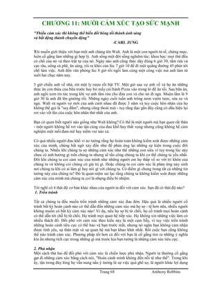 Trang 68 Anthony Robbins
CHƯƠNG 11: MƯỜI CẢM XÚC TẠO SỨC MẠNH
"Thiếu cảm xúc thì không thể biến đổi bóng tối thành ánh sáng
và bất động thành chuyển động"
-CARL JUNG
Tôi muốn giới thiệu với bạn một anh chàng tên Walt. Anh là một con người tử tế, chừng mực,
luôn cố gắng làm những gì hợp lý. Anh sống một đời sống nghiêm túc; khoa học: mọi thứ đều
có chổ của nó và theo trật tự của nó. Ngày nào anh cũng thức dậy đúng 6 giờ 30, tắm rửa và
cạo râu, uống cà phê, ăn sáng, rồi ra khỏi cửa lúc 7 giờ 10 để đi một quãng đường 45 phút tới
chổ làm việc. Anh đến văn phòng lúc 8 giờ rồi ngồi làm cùng một công việc mà anh làm từ
suốt hai chục năm nay.
5 giờ chiều anh về nhà, rót một ly rượu rồi bật TV. Một giờ sau vợ anh về và họ ăn những
thức ăn còn thừa của bữa trước hay bỏ mấy cái bánh Pizza vào trong lò để ăn tối. Sau bữa ăn,
anh ngồi xem tin tức trong khi vợ anh tắm rửa cho đứa con và cho nó đi ngủ. Muộn lắm là 9
giờ 30 là anh đã lên giường rồi. Những ngày cuối tuần anh trông nom vườn tược, sửa xe và
ngủ. Walt và người vợ mới của anh cưới nhau đã được 3 năm và tuy cuộc hôn nhân của họ
không thể gọi là "say đắm", nhưng cũng thoải mái - tuy rằng dạo gần đây cũng có dấu hiệu lại
rơi vào vết lăn của cuộc hôn nhân thứ nhất của anh.
Bạn có quen biết người nào giống như Walt không? Có thể là một người mà bạn quen rất thân
- một người không hề rơi vào tận cùng của đau khổ hay thất vọng nhưng cũng không hề cảm
nghiệm một mối đam mê hay niềm vui nào cả.
Có quá nhiều người đau khổ vì ảo tưởng rằng họ hoàn toàn không kiểm soát được những cảm
xúc của mình, chúng bất ngờ xảy đến như để phản ứng lại những sự kiện trong cuộc đời
chúng ta. Nhiều khi chúng ta sợ những cảm xúc như thể những con siêu vi tuy trong lúc này
chưa có ảnh hưởng gì trên chúng ta nhưng sẽ tấn công chúng ta khi cơ thể chúng ta yếu nhất.
Đôi khi chúng ta coi cảm xúc của mình như những người em họ thấp vế so với trí khôn của
chúng ta và không coi chúng có giá trị gì. Hoặc chúng ta coi cảm xúc là phản ứng nảy sinh
nơi chúng ta khi có ai làm gì hay nói gì với chúng ta. Có điểm gì chung trong tất cả những tin
tưởng này của chúng ta? Đó là quan niệm sai lạc rằng chúng ta không kiểm soát được những
cảm xúc của mình mà chúng ta coi là nhựng điều bí nhiệm.
Tôi nghĩ có 4 thái độ cơ bản khác nhau của người ta đối với cảm xúc. bạn đã có thái độ nào?
1. Trốn tránh
Tất cả chúng ta đều muốn trốn tránh những cảm xúc đau đớn. Hậu quả là nhiều người cố
tránh bất kỳ hoàn cảnh nào có thể dẫn đến những cảm xúc mà họ sợ - tệ hơn nữa, nhiều người
không muốn có bất kỳ cảm xúc nào! Ví dụ, nếu họ sợ bị từ chối, họ cố tránh mọi hoàn cảnh
có thể dẫn tới chỗ bị từ chối. Họ tránh mọi quan hệ tiếp xúc. Họ không xin những việc làm có
nhiều thách đố. Đối phó với cảm xúc theo kiểu này là một cạm bẫy, vì tuy việc trốn tránh
những hoàn cảnh tiêu cực có thể bảo vệ bạn trước mắt, nhưng nó ngăn bạn không cảm nhận
được tình yêu, sự thân mật và sự quan hệ mà bạn khao khát nhất. Rốt cuộc bạn cũng không
thể nào tránh cảm xúc. Phương pháp tốt hơn cả đối với bạn là cố gắng tìm ra những ý nghĩa
kín ẩn nhưng tích cực trong những gì mà trước kia bạn tưởng là những cảm xúc tiêu cực.
2. Phủ nhận
Một cách thứ hai để đối phó với cảm xúc là chiến lược phủ nhận. Người ta thường cố gắng
gạt đi những cảm xúc bằng cách nói, "Hoàn cảnh mình không đến nỗi tệ như thế". Trong khi
ấy, tận trong đáy lòng họ vẫn nung nấu ý tưởng là sự việc quá ghê sợ, là người khác lợi dụng
 
