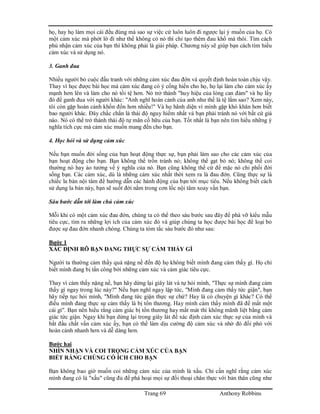 Trang 69 Anthony Robbins
họ, hay họ làm mọi cái đều đúng mà sao sự việc cứ luôn luôn đi ngược lại ý muốn của họ. Có
một cảm xúc mà phớt lờ đi như thể không có nó thì chỉ tạo thêm đau khổ mà thôi. Tìm cách
phủ nhận cảm xúc của bạn thì không phải là giải pháp. Chương này sẽ giúp bạn cách tìm hiểu
cảm xúc và sử dụng nó.
3. Ganh đua
Nhiều người bỏ cuộc đấu tranh với những cảm xúc đau đớn và quyết định hoàn toàn chịu vậy.
Thay vì học được bài học mà cảm xúc đang có ý cống hiến cho họ, họ lại làm cho cảm xúc ấy
mạnh hơn lên và làm cho nó tồi tệ hơn. Nó trở thành "huy hiệu của lòng can đảm" và họ lấy
đó để ganh đua với người khác: "Anh nghĩ hoàn cảnh của anh như thế là tệ lắm sao? Xem này,
tôi còn gặp hoàn cảnh khốn đốn hơn nhiều!" Và họ hãnh diện vì mình gặp khó khăn hơn biết
bao người khác. Đây chắc chắn là thái độ nguy hiểm nhất và bạn phải tránh nó với bất cứ giá
nào. Nó có thể trở thành thái độ tự mãn cố hữu của bạn. Tốt nhất là bạn nên tìm hiểu những ý
nghĩa tích cực mà cảm xúc muốn mang đến cho bạn.
4. Học hỏi và sử dụng cảm xúc
Nếu bạn muốn đời sống của bạn hoạt động thực sự, bạn phải làm sao cho các cảm xúc của
bạn hoạt động cho bạn. Bạn không thể trốn tránh nó; không thể gạt bỏ nó; không thể coi
thường nó hay ảo tưởng về ý nghĩa của nó. Bạn cũng không thể cứ để mặc nó chi phối đời
sống bạn. Các cảm xúc, dù là những cảm xúc nhất thời xem ra là đau đớn. Cũng thực sự là
chiếc la bàn nội tâm để hướng dẫn các hành động của bạn tới mục tiêu. Nếu không biết cách
sử dụng la bàn này, bạn sẽ suốt đời nằm trong cơn lốc nội tâm xoay vần bạn.
Sáu bước dẫn tới làm chủ cảm xúc
Mỗi khi có một cảm xúc đau đớn, chúng ta có thể theo sáu bước sau đây để phá vỡ kiểu mẫu
tiêu cực, tìm ra những lợi ích của cảm xúc đó và giúp chúng ta học được bài học để loại bỏ
được sự đau đớn nhanh chóng. Chúng ta tóm tắc sáu bước đó như sau:
Bước 1
XÁC ĐỊNH RÕ BẠN ĐANG THỰC SỰ CẢM THẤY GÌ
Người ta thường cảm thấy quá nặng nề đến độ họ không biết mình đang cảm thấy gì. Họ chỉ
biết mình đang bị tấn công bởi những cảm xúc và cảm giác tiêu cực.
Thay vì cảm thấy nặng nề, bạn hãy dừng lại giây lát và tự hỏi mình, "Thực sự mình đang cảm
thấy gì ngay trong lúc này?" Nếu bạn nghĩ ngay lập tức, "Mình đang cảm thấy tức giận", bạn
hãy tiếp tục hỏi mình, "Mình đang tức giận thực sự chứ? Hay là có chuyện gì khác? Có thể
điều mình đang thực sự cảm thấy là bị tổn thương. Hay mình cảm thấy mình đã để mất một
cái gì". Bạn nên hiểu rằng cảm giác bị tổn thương hay mất mát thì không mãnh liệt bằng cảm
giác tức giận. Ngay khi bạn dừng lại trong giây lát để xác định cảm xúc thực sự của mình và
bắt đầu chất vấn cảm xúc ấy, bạn có thể làm dịu cường độ cảm xúc và nhờ đó đối phó với
hoàn cảnh nhanh hơn và dễ dàng hơn.
Bước hai
NHÌN NHẬN VÀ COI TRỌNG CẢM XÚC CỦA BẠN
BIẾT RẰNG CHÚNG CÓ ÍCH CHO BẠN
Bạn không bao giờ muốn coi những cảm xúc của mình là xấu. Chỉ cần nghĩ rằng cảm xúc
mình đang có là "xấu" cũng đủ để phá hoại mọi sự đối thoại chân thực với bản thân cũng như
 
