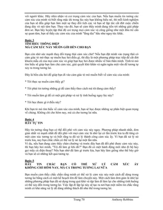 Trang 70 Anthony Robbins
với người khác. Hãy nhìn nhận và coi trọng cảm xúc của bạn. Nếu bạn muốn tin tưởng các
cảm xúc của mình và biết rằng mặc dù trong lúc này bạn không hiểu nó, thì mỗi kinh nghiệm
của bạn sẽ đều giúp bạn làm một sự thay đổi tích cực và bạn sẽ lập tức cắt đứt cuộc chiến
đang dày vò nội tâm bạn. Thay vào đó, bạn sẽ cảm thấy mình đang tiến tới những giải pháp
đơn sơ. Bạn hãy luyện tập thái độ coi trọng mọi cảm xúc và cũng giống như một đứa trẻ cần
sự quan tâm, bạn sẽ thấy các cảm xúc của mình "lằng dịu" hầu như ngay tức khắc.
Bước 3
TÌM HIỂU THÔNG ĐIỆP
MÀ CẢM XÚC NÀY MUỐN GỞI ĐẾN CHO BẠN
Bạn còn nhớ sức mạnh thay đổi trạng thái cảm xúc chứ? Nếu bạn đặt mình vào trạng thái có
cảm giác tò mò thực sự muốn học hỏi điều gì, thì đây là một phương pháp trực tiếp để cắt đứt
khuôn mẫu cũ của mọi cảm xúc và giúp bạn học hỏi được nhiều về bản thân mình. Tính tò mò
tìm hiểu sẽ giúp bạn làm chủ cảm xúc, giải quyết khó khăn và ngăn ngừa một vấn đề tương tự
xảy ra trong tương lai.
Đây là bốn câu hỏi để giúp bạn đi vào cảm giác tò mò muốn biết về cảm xúc của mình:
* Tôi thực sự muốn cảm thấy gì?
* Tôi phải tin tưởng những gì để cảm thấy theo cách mà tôi đang cảm thấy?
* Tôi muốn làm gì để có một giải pháp và xử lý tình huống ngay lúc này?
* Tôi học được gì ở điều này?
Khi bạn tò mò tìm hiểu về cảm xúc của mình, bạn sẽ học được những sự phân biệt quan trọng
về chúng. Không chỉ cho hôm nay, mà cả cho tương lai nữa.
Bước 4
HÃY TỰ TIN
Hãy tin tưởng rằng bạn có thể đối phó với cảm xúc này ngay. Phương pháp nhanh nhất, đơn
giản nhất và mạnh nhất để đối phó với mọi cảm xúc là nhớ lại có lần trước kia ta đã từng có
một cảm xúc tương tự và biết rằng ta đã xử lý thành công cảm xúc ấy. Vì bạn đã xử lý nó
trước kia, nay bạn chắc chắn có thể xử lý nó lại một lần nữa.
Ví dụ, nếu bạn đang cảm thấy chán chường và trước đây bạn đã đối phó được cảm xúc này,
thì bạn hãy hỏi mình, "Tôi đã làm gì khi đó?" Bạn đã có một hành động mới như đi bộ hay
gọi mấy cú điện thoại? Nếu bạn nhớ đã làm gì trước kia, bạn hãy làm giống như thế bây giờ
và bạn sẽ có những kết quả tương tự.
Bước 5
HÃY TIN CHẮC BẠN CÓ THỂ XỬ LÝ CẢM XÚC ẤY
KHÔNG CHỈ HÔM NAY, MÀ CẢ TRONG TƯƠNG LAI NỮA
Bạn muốn cảm thấy chắc chắn rằng mình có thể xử lý cảm xúc này một cách dễ dàng trong
tương lai bằng cách có một kế hoạch lớn để làm chuyện này. Một cách làm đơn giản là nhớ lại
những phương pháp bạn đã sử dụng trong quá khứ và tập làm đi làm lại cho những tình huống
có thể xảy đến trong tương lai. Việc lặp đi lặp lại này sẽ tạo ra nơi bạn một niềm tin chắc rằng
mình có khả năng xử lý dễ dàng những thách đố như thế trong tương lai.
 