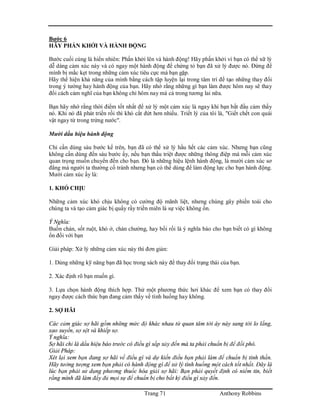 Trang 71 Anthony Robbins
Bước 6
HÃY PHẤN KHỞI VÀ HÀNH ĐỘNG
Bước cuối cùng là hiển nhiên: Phấn khởi lên và hành động! Hãy phấn khởi vì bạn có thể xữ lý
dễ dàng cảm xúc này và có ngay một hành động để chứng tỏ bạn đã xử lý được nó. Đừng để
mình bị mắc kẹt trong những cảm xúc tiêu cực mà bạn gặp.
Hãy thể hiện khả năng của mình bằng cách tập luyện lại trong tâm trí để tạo những thay đổi
trong ý tưởng hay hành động của bạn. Hãy nhớ rằng những gì bạn làm được hôm nay sẽ thay
đổi cách cảm nghĩ của bạn không chỉ hôm nay mà cả trong tương lai nữa.
Bạn hãy nhớ rằng thời điểm tốt nhất để xử lý một cảm xúc là ngay khi bạn bắt đầu cảm thấy
nó. Khi nó đã phát triển rồi thì khó cắt đứt hơn nhiều. Triết lý của tôi là, "Giết chết con quái
vật ngay từ trong trứng nước".
Mười dấu hiệu hành động
Chỉ cần dùng sáu bước kể trên, bạn đã có thể xử lý hầu hết các cảm xúc. Nhưng bạn cũng
không cần dùng đến sáu bước ấy, nếu bạn thấu triệt được những thông điệp mà mỗi cảm xúc
quan trọng muốn chuyển đến cho bạn. Đó là những hiệu lệnh hành động, là mười cảm xúc sơ
đẳng mà người ta thường cố tránh nhưng bạn có thể dùng để làm động lực cho bạn hành động.
Mười cảm xúc ấy là:
1. KHÓ CHỊU
Những cảm xúc khó chịu không có cường độ mãnh liệt, nhưng chúng gây phiền toái cho
chúng ta và tạo cảm giác bị quấy rầy triền miên là sự việc không ổn.
Ý Nghĩa:
Buồn chán, sốt ruột, khó ở, chán chường, hay bối rối là ý nghĩa báo cho bạn biết có gì không
ổn đối với bạn
Giải pháp: Xử lý những cảm xúc này thì đơn giản:
1. Dùng những kỹ năng bạn đã học trong sách này để thay đổi trạng thái của bạn.
2. Xác định rõ bạn muốn gì.
3. Lựa chọn hành động thích hợp. Thử một phương thức hơi khác để xem bạn có thay đổi
ngay được cách thức bạn đang cảm thấy về tình huống hay không.
2. SỢ HÃI
Các cảm giác sợ hãi gồm những mức độ khác nhau từ quan tâm tới áy náy sang tới lo lắng,
xao xuyến, sợ sệt và khiếp sợ.
Ý nghĩa:
Sợ hãi chỉ là dấu hiệu báo trước có điều gì sắp xảy đến mà ta phải chuẩn bị để đối phó.
Giải Pháp:
Xét lại xem bạn đang sợ hãi về điều gì và dự kiến điều bạn phải làm để chuẩn bị tinh thần.
Hãy tưởng tượng xem bạn phải có hành động gì để xử lý tình huống một cách tốt nhất. Đây là
lúc bạn phải sử dụng phương thuốc hóa giải sợ hãi: Bạn phải quyết định có niềm tin, biết
rằng mình đã làm đầy đủ mọi sự để chuẩn bị cho bất kỳ điều gì xảy đến.
 