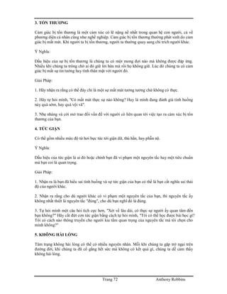 Trang 72 Anthony Robbins
3. TỔN THƯƠNG
Cảm giác bị tổn thương là một cảm xúc có lẽ nặng nề nhất trong quan hệ con người, cả về
phương diện cá nhân cũng như nghề nghiệp. Cảm giác bị tổn thương thường phát sinh do cảm
giác bị mất mát. Khi người ta bị tổn thương, người ta thường quay sang chỉ trích người khác.
Ý Nghĩa:
Dấu hiệu của sự bị tổn thương là chúng ta có một mong đợi nào mà không được đáp ứng.
Nhiều khi chúng ta trông chờ ai đó giữ lời hứa mà rồi họ không giữ. Lúc đó chúng ta có cảm
giác bị mất sự tin tưởng hay tình thân mật với người đó.
Giải Pháp:
1. Hãy nhận ra rằng có thể đây chỉ là một sự mất mát tưởng tưởng chứ không có thực.
2. Hãy tự hỏi mình, "Có mất mát thực sự nào không? Hay là mình đang đánh giá tình huống
này quá sớm, hay quá vội vã".
3. Nhẹ nhàng và cởi mở trao đổi vấn đề với người có liên quan tới việc tạo ra cảm xúc bị tổn
thương của bạn.
4. TỨC GIẬN
Có thể gồm nhiều mức độ từ hơi bực tức tới giận dữ, thù hằn, hay phẫn nộ.
Ý Nghĩa:
Dấu hiệu của tức giận là ai đó hoặc chính bạn đã vi phạm một nguyên tắc hay một tiêu chuẩn
mà bạn coi là quan trọng.
Giải Pháp:
1. Nhận ra là bạn đã hiểu sai tình huống và sự tức giận của bạn có thể là bạn cắt nghĩa sai thái
độ của người khác.
2. Nhận ra rằng cho dù người khác có vi phạm một nguyên tắc của bạn, thì nguyên tắc ấy
không nhất thiết là nguyên tắc "đúng", cho dù bạn nghĩ đó là đúng.
3. Tự hỏi mình một câu hỏi tích cực hơn, "Xét về lâu dài, có thực sự người ấy quan tâm đến
bạn không?" Hãy cắt đứt cơn tức giận bằng cách tự hỏi mình, "Tôi có thể học được bài học gì?
Tôi có cách nào thông truyền cho người kia tầm quan trọng của nguyên tắc mà tôi chọn cho
mình không?"
5. KHÔNG HÀI LÒNG
Tâm trạng không hài lòng có thể có nhiều nguyên nhân. Mỗi khi chúng ta gặp trở ngại trên
đường đời, khi chúng ta đã cố gắng hết sức mà không có kết quả gì, chúng ta dễ cảm thấy
không hài lòng.
 