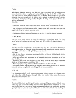 Trang 73 Anthony Robbins
Ý nghĩa:
Dấu hiệu của tâm trạng không hài lòng là sự kích động. Nó có nghĩa là trí óc bạn tin là bạn
có thể làm tốt hơn là tình trạng hiện tại của bạn. Không hài lòng thì rất khác với thất vọng.
Thất vọng là bạn có những mong ước trong cuộc đời mà bạn không bao giờ đạt được. Còn
không hài lòng lại là một dấu hiệu rất tích cực. Nó có nghĩa là giải pháp cho vấn đề của bạn
đang ở trong tầm tay bạn, nhưng điều bạn đang làm thì không có tác dụng, vì thế bạn cần
thay đổi phương pháp.
Giải Pháp:
1. Nhận ra sự không hài lòng là người bạn của bạn và động não để tìm ra cách đạt kết quả.
2. Tìm ra động lực để đối phó với tình huống. Tìm một gương mẫu nào đó, một ai đã từng tìm
ra giải pháp để đạt kết quả như bạn mong muốn.
3. Phấn khởi vì những gì bạn có thể học được bởi nó sẽ có ích cho bạn cả trong tương lai.
6.THẤT VỌNG
Thất vọng có thể là một cảm xúc rất tai hại nếu ta không giải quyết nó thật nhanh. Thất vọng
là cảm xúc tai hại vì nó làm bạn cảm thấy "buông xuôi" hay sẽ vĩnh viễn mất một điều gì.
Ý Nghĩa:
Bạn đã có một niềm mong đợi nào - một mục đích bạn đang thực sự theo đuổi - thế mà mục
đích ấy không thành sự, vì thế đây là lúc phải thay đổi niềm mong đợi của bạn cho phù hợp
hơn với hoàn cảnh và có hành động để đạt ngay mục tiêu mới.
Giải Pháp:
1. Lập tức hình dung ra một điều gì bạn đang có thể học hỏi được từ tình huống này để làm
bài học cho tương lai.
2. Đề ra một mục tiêu mới, một điều gì có thể gây phấn khởi hơn và là điều bạn có thể đạt
được tiến bộ ngay.
3. Xét xem có phải bạn đã phán đoán quá vội vàng không. Nhiều khi những chuyện bạn tưởng
là thất bại chỉ là những thách đố nhất thời thôi.
4. Nhận ra rằng tình huống có thể chức kết thúc. Vì thế bạn cần thêm kiên nhẫn.
5. Liều thuốc hóa giải hiệu quả nhất là xây dựng một thái độ mong chờ tích cực về một điều
có thể xảy ra trong tương lai, bất luận những gì đã xảy ra trong quá khứ.
7.TỘI LỖI
Cảm giác tội lỗi, nuối tiếc và hối hận là những cảm giác người ta tìm mọi cách để tránh trong
cuộc đời và đây là điều đáng quí. Chúng là những cảm xúc làm chúng ta đau đớn, nhưng
chúng cũng có tác dụng tích cực.
Ý Nghĩa:
Cảm giác tội lỗi nói cho bạn biết bạn đã vi phạm một trong những qui luật cao nhất của mình
và bạn phải ngay lập tức làm một điều gì để bảo đảm sẽ không tái phạm trong tương lai. Cảm
giác tội lỗi là đòn bẩy cuối cùng để nhiều người thay đổi thái độ. Tuy nhiên cũng có nhiều
người phủ nhận cảm giác này hay tìm cách loại bỏ nó. Một thái cực khác là chịu đầu hàng và
 