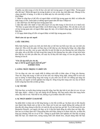 Trang 75 Anthony Robbins
Ý nghĩa của tâm trạng cô đơn là bạn cần một mối tương quan với người khác. Tương quan
như thế nào? Nhiều khi người ta tưởng là phải có việc ái ân, hay tình thân mật. Nhưng rồi họ
cũng cảm thấy vỡ mộng, vì cả khi có sự thân mật, họ vẫn cảm thấy cô đơn.
Giải Pháp:
1. Nhận ra rằng bạn có thể đến với người khác và thiết lập tương quan tức khắc và chấm dứt
tình trạng cô đơn. Luôn luôn có những người quan tâm đến bạn ở khắp nơi.
2. Xác định bạn cần thiết lập loại tương quan nào.
3. Bạn hãy nhắc nhở mình về một điều tuyệt vời của tâm trạng cô đơn là nó có ý muốn nói,
"Tôi thực sự quan tâm đến người khác và tôi thích sống với người khác. Tôi cần tìm ra tôi cần
có loại tương quan nào với người khác ngay lúc này, rồi có hành động ngay để biến nó thành
hiện thực.
4. Có ngay hành động để đến với người khác và thiết lập tương quan với họ.
Mười cảm xúc tạo sức mạnh
1.YÊU THƯƠNG
Biểu hiện thường xuyên của tình yêu hình như có thể làm tan biến mọi tiêu cực mà tình yêu
chạm tới. Nếu ai đó tức giận với bạn, bạn có thể tiếp tục yêu thương họ bằng việc chấp nhận
một niềm tin sau đây: mọi sự giao tiếp đều là một lời đáp trả yêu thương hay một tiếng kêu
cứu giúp. nếu ai đó đến với bạn trong tâm trạng bị tổn thương hay tức giận và bạn luôn luôn
đón tiếp họ với tình yêu đầm ấm, rốt cuộc họ sẽ thay đổi tâm trạng và cơn tức giận hay tổn
thương sẽ tan đi.
"Chỉ cần bạn biết yêu cho đủ,
bạn có thể là người mạnh nhất thế giới"
-EMMET FOX
2. LÒNG TRÂN TRỌNG VÀ BIẾT ƠN
Tôi tin rằng các cảm xúc mạnh nhất là những cách diễn tả khác nhau về lòng yêu thương.
Theo tôi, lòng trân trọng và biết ơn là hai cảm xúc thiêng liêng nhất, chúng diễn tả tích cực
qua tư tưởng và hành động lòng trân trọng và yêu mến của tôi đối với những quà tặng mà
cuộc đời, con người và kinh nghiệm trao tặng tôi. Sống trong tâm trạng cảm xúc này sẽ khích
lệ đời sống bạn hơn bất cứ điều gì khác.
3. SỰ TÒ MÒ
Nếu bạn thực sự muốn tăng trưởng trong đời sống, bạn hãy tập tính tò mò như trẻ con. trẻ con
biết ngạc nhiên - chính vì vậy mà chúng rất dễ thương. nếu bạn muốn chữa tâm trạng buồn
chán, hãy biết tò mò. Nếu biết tò mò, không có gì là nhàm chán đối với bạn.
4. SỰ PHẤN KHỞI VÀ ĐAM MÊ
Sự phấn khởi và đam mê có thể tăng hương vị cho bất cứ điều gì. Sự đam mê có thể chuyển
mọi thách thức thành một cơ hội to lớn. Đam mê là một sức mạnh không thể cưỡng nổi để
đưa đẩy đời sống chúng ta tiến lên với một tốc độ cao hơn bao giờ hết. Ta có thể mượn lời của
Benjamin Disraeli, con người chỉ thực sự là vĩ đại khi hành động do niềm đam mê thúc đẩy.
làm sao ta có được đam mê? Cũng giống như cách thúc chúng ta có được tình yêu, sự đầm ấm,
lòng quí chuộng, biết ơn và sự tò mò - chúng ta quyết định cảm nghiệm nó! bạn hãy sử dụng
thân thể bạn: nói nhanh hơn, tưởng tượng hình ảnh nhanh hơn, chuyển động thân thể bạn
 