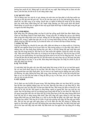 Trang 76 Anthony Robbins
hướng bạn muốn đi tới. Đừng ngồi lỳ một chỗ mà suy nghĩ. Bạn không thể có đam mê nếu
bạn tì càm lên bàn, hít thở từ từ và nói năng chậm chạp.
5. SỰ QUYẾT TÂM
Tất cả những cảm xúc trên là vô giá, nhưng còn một cảm xúc bạn phải có nếu bạn muốn tạo
nên giá trị lâu dài trên thế giới này. Nó sẽ chỉ cho bạn cách xử lý các tình huống khó chịu và
thách đố, các thất vọng và ảo tưởng. Quyết tâm có nghĩa là không để mình bị bế tắc nhưng
làm cho mình được đánh động bởi sức mạnh chớp nhoáng của một quyết định dứt khoát.
Hành động với quyết tâm có nghĩa là làm một quyết định thích hợp và đanh thép trong khi gạt
ra ngoài mọi khả năng khác.
6. SỰ LINH ĐỘNG
Khả năng thay đổi phương pháp của bạn là một hạt giống quyết định bảo đảm thành công.
Chọn sự linh động chính là chọn hạnh phúc. Trong cuộc đời, có những lúc mà sự việc không
nằm trong khả năng kiểm soát của bạn, những lúc đó khả năng của bạn biết linh động trong
nguyên tắc, trong ý nghĩa bạn gán cho sự vật và trong hành động của bạn, sẽ định đoạt việc
thành công hay thất bại của bạn, ấy là chưa kể niềm vui và thoải mái bạn sẽ được hưởng.
7. LÒNG TỰ TIN
Lòng tự tin không lay chuyển là cảm giác chắc chắn mà chúng ta ai cũng muốn có. Cách duy
nhất để cảm nghiệm lòng tự tin là qua niềm tin. Hãy tưởng tượng ra và cảm thấy chắc chắn về
những cảm xúc bạn đang được hưởng bây giờ, thay vì để đợi chúng bất ngờ xuất hiện một
ngày nào đó trong tương lai. Khi bạn tự tin, bạn muốn thử nghiệm, muốn lao mình vào công
việc. Một cách để phát triển niềm tin và lòng tự tin là tập sử dụng nó. Nếu tôi hỏi bạn có biết
cài nút áo của mình không, tôi cam đoan bạn hoàn toàn tự tin mà trả lời rằng bạn biết. Tại sao?
Vì bạn đã làm đều đó hàng ngàn lần rồi! Để dấn mình vào một công việc gì, bắt buộc bạn phải
luyện tập lòng tự tin thay vì sự sợ hãi. Khả năng hành động dựa vào lòng tin chính là yếu tố
thúc đẩy nhân loại tiến bộ.
8. SỰ VUI TƯƠI
Có một khác biệt lớn giữa việc cảm thấy hạnh phúc bên trong và bộc lộ sự vui tươi bên ngoài.
Sự vui tươi kích thích lòng tự tin của bạn, làm đời sống vui hơn và cũng làm những người
xung quanh bạn cảm thấy hạnh phúc. Sự vui tươi có sức mạnh loại bỏ những cảm giác sợ hãi,
tổn thương, tức giận, không hài lòng, thất vọng, chán chường, tội lỗi và bất cập trong đời bạn.
Bạn có sự vui tươi khi bạn nhận ra rằng dù điều gì xảy ra cho bạn, chỉ có vui tươi mới làm
cho sự việc trở nên tốt hơn.
9. SỨC KHOẺ
Xử lý lãnh vực này là điều tối quan trọng. Nếu bạn không chăm sóc sức khoẻ thể lý của bạn,
bạn rất khó cảm nghiệm những cảm xúc nói trên. Bạn hãy bảo đảm có sức khoẻ thể lý. Hãy
nhớ rằng mọi cảm xúc đều đến với bạn qua thân thể bạn. Một trong các điều cơ bản để có sức
khoẻ tốt là việc hít thở. Khi người ta căng thẳng, người ta ngưng thở, làm cạn sinh lực của
mình. Học hít thở đúng cách là con đường quan trọng nhất để bạn có sức khoẻ tốt. Một yếu tố
tối quan trọng khác nữa cho sức khoẻ thể xác là bảo đảm bạn có dồi dào năng lượng thần kinh.
Làm thế nào để có năng lượng thần kinh? Bạn biết rằng mỗi ngày chúng ta tiêu hao năng
lượng thần kinh qua các hành động và vì thế ta cần bù đắp lại bằng việc nghỉ ngơi. Bạn ngủ
mỗi ngày bao nhiêu? Nếu bạn bỏ ra 8 đến 10 giờ trên giường mỗi ngày thì bạn ngủ quá nhiều
đấy. Sáu tới bảy giờ ngủ mỗi ngày được coi là tốt nhất cho hầu hết chúng ta. Không như
người ta vẫn tưởng, ngồi yên một chỗ không bảo toàn năng lượng đâu. Sự thật là khi bạn ngồi
yên là lúc bạn cảm thấy mệt mỏi nhất. Hệ thần kinh của con người cần vận động để có năng
lượng.
 