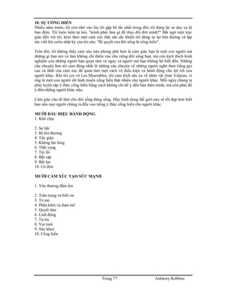 Trang 77 Anthony Robbins
10. SỰ CỐNG HIẾN
Nhiều năm trước, tôi còn nhớ vào lúc tôi gặp bế tắc nhất trong đời, tôi đang lái xe dọc xa lộ
ban đêm. Tôi luôn luôn tự hỏi, "mình phải làm gì để thay đổi đời mình?" Bất ngờ một trực
giác đến với tôi, kèm theo một cảm xúc thật sâu sắc khiến tôi dừng xe lại bên đường và lập
tức viết lên cuốn nhật ký của tôi câu: "Bí quyết của đời sống là cống hiến".
Trên đời, tôi không thấy cảm xúc nào phong phú hơn là cảm giác bạn là một con người mà
những gì bạn nói và làm không chỉ thêm vào cho riêng đời sống bạn, mà còn kích thích kinh
nghiệm của những người bạn quan tâm và ngay cả người mà bạn không hề biết đến. Những
câu chuyện làm tôi cảm động nhất là những câu chuyện về những người nghe theo tiếng gọi
cao cả nhất của cảm xúc để quan tâm một cách vô điều kiện và hành động cho lợi ích của
người khác. Khi tôi coi vở Les Miserables, tôi cảm kích sâu xa về nhân vật Jean Valjean, vì
ông là một con người tốt lành muốn cống hiến thật nhiều cho người khác. Mỗi ngày chúng ta
phải luyện tập ý thức cống hiến bằng cách không chỉ để ý đến bản thân mình, mà còn phải để
ý đến những người khác nữa.
Cảm giác cho đi làm cho đời sống đáng sống. Hãy hình dung thế giới này sẽ tốt đẹp hơn biết
bao nếu mọi người chúng ta đều vun trồng ý thức cống hiến cho người khác.
MƯỜI DẤU HIỆU HÀNH ĐỘNG
1. Khó chịu
2. Sợ hãi
3. Bị tổn thương
4. Tức giận
5. Không hài lòng
6. Thất vọng
7. Tội lỗi
8. Bất cập
9. Bất lực
10. Cô đơn
MƯỜI CẢM XÚC TẠO SỨC MẠNH
1. Yêu thương đầm ấm
2. Trân trọng và biết ơn
3. Tò mò
4. Phấn khởi và đam mê
5. Quyết tâm
6. Linh động
7. Tự tin
8. Vui tươi
9. Sức khoẻ
10. Cống hiến
 