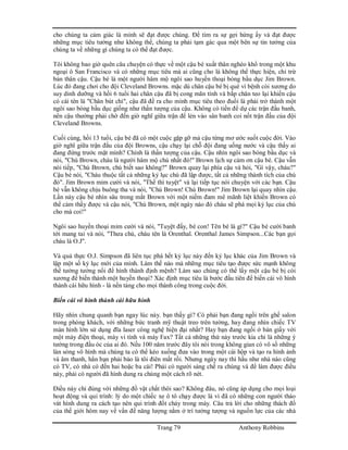 Trang 79 Anthony Robbins
cho chúng ta cảm giác là mình sẽ đạt được chúng. Để tìm ra sự gợi hứng ấy và đạt được
những mục tiêu tưởng như không thể, chúng ta phải tạm gác qua một bên sự tin tưởng của
chúng ta về những gì chúng ta có thể đạt được.
Tôi không bao giờ quên câu chuyện có thực về một cậu bé xuất thân nghèo khổ trong một khu
ngoại ô San Francisco và có những mục tiêu mà ai cũng cho là không thể thực hiện, chỉ trừ
bản thân cậu. Cậu bé là một người hâm mộ ngôi sao huyền thoại bóng bầu dục Jim Brown.
Lúc đó đang chơi cho đội Cleveland Browns. mặc dù chân cậu bé bị què vì bệnh còi xương do
suy dinh dưỡng và hồi 6 tuổi hai chân cậu đã bị cong mãn tính và bắp chân teo lại khiến cậu
có cái tên là "Chân bút chì", cậu đã đề ra cho mình mục tiêu theo đuổi là phải trở thành một
ngôi sao bóng bầu dục giống như thần tượng của cậu. Không có tiền để dự các trận đấu banh,
nên cậu thường phải chờ đến giờ nghĩ giữa trận để lẻn vào sân banh coi nốt trận đấu của đội
Cleveland Browns.
Cuối cùng, hồi 13 tuổi, cậu bé đã có một cuộc gặp gỡ mà cậu từng mơ ước suốt cuộc đời. Vào
giờ nghĩ giữa trận đấu của đội Browns, cậu chạy lại chỗ đội đang uống nước và cậu thấy ai
đang đứng trước mặt mình? Chính là thần tượng của cậu. Cậu nhìn ngôi sao bóng bầu dục và
nói, "Chú Brown, cháu là người hâm mộ chú nhất đó!" Brown lịch sự cảm ơn cậu bé. Cậu vẫn
nói tiếp, "Chú Brown, chú biết sao không?" Brown quay lại phía cậu và hỏi, "Gì vậy, cháu?"
Cậu bé nói, "Cháu thuộc tất cả những kỷ lục chú đã lập được, tất cả những thành tích của chú
đó". Jim Brown mỉm cười và nói, "Thế thì tuyệt" và lại tiếp tục nói chuyện với các bạn. Cậu
bé vẫn không chịu buông tha và nói, "Chú Brown! Chú Brown!" Jim Brown lại quay nhìn cậu.
Lần này cậu bé nhìn sâu trong mắt Brown với một niềm đam mê mãnh liệt khiến Brown có
thể cảm thấy được và cậu nói, "Chú Brown, một ngày nào đó cháu sẽ phá mọi kỷ lục của chú
cho mà coi!"
Ngôi sao huyền thoại mỉm cười và nói, "Tuyệt đấy, bé con! Tên bé là gì?" Cậu bé cười banh
tới mang tai và nói, "Thưa chú, cháu tên là Orenthal. Orenthal James Simpson...Các bạn gọi
cháu là O.J".
Và quả thực O.J. Simpson đã liên tục phá hết kỷ lục này đến kỷ lục khác của Jim Brown và
lập một số kỷ lục mới của mình. Làm thế nào mà những mục tiêu tạo được sức mạnh không
thể tưởng tưởng nổi để hình thành định mệnh? Làm sao chúng có thể lấy một cậu bé bị còi
xương để biến thành một huyền thoại? Xác định mục tiêu là bước đầu tiên để biến cái vô hình
thành cái hữu hình - là nền tảng cho mọi thành công trong cuộc đời.
Biến cái vô hình thành cái hữu hình
Hãy nhìn chung quanh bạn ngay lúc này. bạn thấy gì? Có phải bạn đang ngồi trên ghế salon
trong phòng khách, với những bức tranh mỹ thuật treo trên tường, hay đang nhìn chiếc TV
màn hình lớn sử dụng đĩa laser công nghệ hiện đại nhất? Hay bạn đang ngồi ở bàn giấy với
một máy điện thoại, máy vi tính và máy Fax? Tất cả những thứ này trước kia chỉ là những ý
tưởng trong đầu óc của ai đó. Nếu 100 năm trước đây tôi nói trong không gian có vô số những
làn sóng vô hình mà chúng ta có thể kéo xuống đưa vào trong một cái hộp và tạo ra hình ảnh
và âm thanh, hẳn bạn phải bảo là tôi điên mất rồi. Nhưng ngày nay thì hầu như nhà nào cũng
có TV, có nhà có đến hai hoặc ba cái! Phải có người sáng chế ra chúng và để làm được điều
này, phải có người đã hình dung ra chúng một cách rõ nét.
Điều này chỉ đúng với những đồ vật chất thôi sao? Không đâu, nó cũng áp dụng cho mọi loại
hoạt động và qui trình: lý do một chiếc xe ô tô chạy được là vì đã có những con người tháo
vát hình dung ra cách tạo nên qui trình đốt cháy trong máy. Câu trả lời cho những thách đố
của thế giới hôm nay về vấn đề năng lượng nằm ở trí tưởng tượng và nguồn lực của các nhà
 