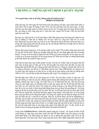 Trang 8 Anthony Robbins
CHƯƠNG 2: NHỮNG QUYẾT ĐỊNH TẠO SỨC MẠNH
"Con người được sinh ra để sống, Không phải để chuẩn bị sống".
-BORIS PASTERNAK
Chắc hẳn bạn còn nhớ ngày Sài Gòn hoàn toàn giài phóng, kết thúc cuộc chiến thảm khốc ở
Việt Nam? Đó là ngày 30 thang 4 năm 1975, chỉ mới cách đây hơn hai mươi năm. và chắc
hẳn bạn còn nhớ ngày nghe tin John Lennon bị ám sát? Và ngày ngọn núi Saint Helens phun
lửa, san bằng cả một vùng rộng hơn 3 trăm kilo mét vuông? Đó là năm 1980 chỉ cách đây
ngót hai mươi năm.
Bạn hãy suy nghĩ một lát. Lúc đó bạn đang ở đâu? Bạn đang trong tình trạng nào? Bạn bè của
bạn là những ai? Bạn đã có những ước mơ hay niềm hy vọng nào? Nếu đã có ai hỏi
bạn,"Mười hay hai mươi năm sau, bạn sẽ ra sao?"bạn đã trả lời họ thế nào? Hôm nay bạn có ở
trong tình trạng giống như bạn đã mong ước lúc đó không? Một hay hai thập niên có thể trôi
qua thật nhanh, phải không bạn?
Nhưng điều quan trọng hơn, có lẽ chúng ta phải tự hỏi mình."Tôi sẽ phải sống mười năm sắp
tới của đời tôi thế nào? Hôm nay tôi phải sống thế nào để xây dựng ngày mai như tôi mong
muốn? Từ nay trở đi tôi phải là người thế nào? Điều gì là quan trọng đối với tôi ngay lúc này
và điều gì sẽ là quan trọng đối với tôi trong tương lai? Hôm nay tôi phải có những hành động
gì để hình thành vận mệnh tối hậu của tôi?
Chắc hẳn là mười năm nữa sẽ đến nhanh với bạn. Câu hỏi là: Ở đâu? Bạn sẽ là người như thế
nào? bạn sẽ đóng góp gì? Bây giờ là lúc để bạn phác họa mười năm sắp đến của bạn chứ
không phải để đợi đến lúc đó. Chúng ta phải nắm lấy thời cơ. Chúng ta vừa kết thúc thế kỷ 20
và chúng ta đã bước vào thế kỹ 21. Một thiên niên kỷ mới. Năm 2000 đã đến với chúng ta rối
và mười năm nữa chúng ta sẽ nhìn lại nó và nhớ lại nó như chúng ta đã nhớ lại những năm
1980 và 1975. Lúc đó bạn sẽ thấy hài lòng hay thất vọng? Vui sướng hay ray rứt?
Hồi đầu thập niên 1980, tôi là một chàng trai 19 tuổi. Tôi cảm thấy cô đơn và chán nản. Tôi
hầu như không có chút tài sản nào. Không người hướng dẫn, không bạn bè hay thầy dạy kinh
nghiệm, không mục tiêu rỏ ràng. Tôi hoàn toàn ù lỳ và thân hình béo phì. Thế mà chỉ trong
vòng vài năm ngắn ngủi, tôi đã khám phá ra một sức mạnh nhờ đó tôi đã biến đổi hầu như
mọi lĩnh vực của cuộc đời mình. Sức mạnh này chính là dụng cụ tôi dùng để làm tăng vọt
mức độ tự tin của mình và khả năng hành động cũng như tạo được kết quả đáng kể. Tôi cũng
dùng nó để lấy lại quyền kiểm soát sức khoẻ thể xác và đã hoàn toàn loại bỏ được gần 20 kg
mỡ. Nhờ sức mạnh này, tôi đã thu hút được người trong mộng. Cưới nàng làm vợ và tạo dựng
được một gia đình mà tôi hằng khao khát. Tôi dùng sức mạnh này để tăng thu nhập của tôi từ
mức tối thiểu lên tới 1 triệu đô la mỗi năm. Nhờ nó, tôi đã bỏ được căn hộ bé nhỏ(không có
nhà bếp, nên tôi phải rửa chén trong bồn tắm) để chuyển sang ngôi nhà của gia đình tôi hôm
nay, Del Mar Castle. Sức mạnh này chính là điểm tạo khác biệt duy nhất đã khiến tôi thay đổi
từ tình trạng cảm thấy hoàn toàn cô đơn và vô nghĩa sang tình cảm biết ơn đời vì đã cho tôi cơ
hội mới để cống hiến chút gì cho hàng triệu người trên khắp thế giới. Và đây chính là sức
mạnh tôi luôn sử dụng từng ngày để hình thành vận mệnh bản thân tôi.
Trong cuốn Unlimited Power ( Đánh thức nguồn năng lực vô hạn) , sức mạnh vô biên, tôi đã
minh chứng rõ ràng rằng cách thức mạnh mẽ nhất để hình thành cuộc đời chúng ta là dấn
mình hành động. Các hành động của người ta tạo ra những kết quả khác nhau là do họ đã
hành động theo cách thức khác nhau trong cùng một hoàn cảnh. Hành động khác nhau tạo kết
 