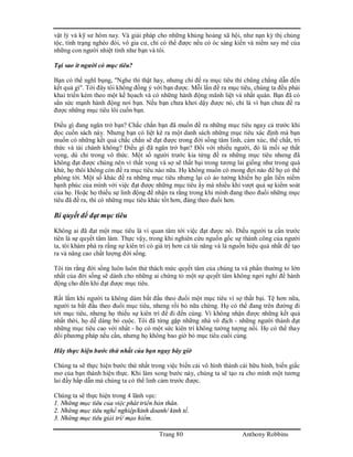 Trang 80 Anthony Robbins
vật lý và kỹ sư hôm nay. Và giải pháp cho những khủng hoảng xã hội, như nạn kỳ thị chủng
tộc, tình trạng nghèo đói, vô gia cư, chỉ có thể được nếu có óc sáng kiến và niềm say mê của
những con người nhiệt tình như bạn và tôi.
Tại sao ít người có mục tiêu?
Bạn có thể nghĩ bụng, "Nghe thì thật hay, nhưng chỉ đề ra mục tiêu thì chũng chẳng dẫn đến
kết quả gì". Tới đây tôi không đồng ý với bạn được. Mỗi lần đề ra mục tiêu, chúng ta đều phải
khai triển kèm theo một kế họach và có những hành động mãnh liệt và nhất quán. Bạn đã có
sẳn sức mạnh hành động nơi bạn. Nếu bạn chưa khơi dậy được nó, chỉ là vì bạn chưa đề ra
được những mục tiêu lôi cuốn bạn.
Điều gì đang ngăn trở bạn? Chắc chắn bạn đã muốn đề ra những mục tiêu ngay cả trước khi
đọc cuốn sách này. Nhưng bạn có liệt kê ra một danh sách những mục tiêu xác định mà bạn
muốn có những kết quả chắc chắn sẽ đạt được trong đời sống tâm linh, cảm xúc, thể chất, tri
thức và tài chánh không? Điều gì đã ngăn trở bạn? Đối với nhiều người, đó là mối sợ thất
vọng, dù chỉ trong vô thức. Một số người trước kia từng đề ra những mục tiêu nhưng đã
không đạt được chúng nên vì thất vọng và sợ sẽ thất bại trong tương lai giống như trong quá
khứ, họ thôi không còn đề ra mục tiêu nào nữa. Họ không muốn có mong đợi nào để họ có thể
phóng tới. Một số khác đề ra những mục tiêu nhưng lại có ảo tưởng khiến họ gắn liền niềm
hạnh phúc của mình với việc đạt được những mục tiêu ấy mà nhiều khi vượt quá sự kiểm soát
của họ. Hoặc họ thiếu sự linh động để nhận ra rằng trong khi mình đang theo đuổi những mục
tiêu đã đề ra, thì có những mục tiêu khác tốt hơn, đáng theo đuổi hơn.
Bí quyết để đạt mục tiêu
Không ai đã đạt một mục tiêu là vì quan tâm tới việc đạt được nó. Điều người ta cần trước
tiên là sự quyết tâm làm. Thực vậy, trong khi nghiên cứu nguồn gốc sự thành công của người
ta, tôi khám phá ra rằng sự kiên trì có giá trị hơn cả tài năng và là nguồn hiệu quả nhất để tạo
ra và nâng cao chất lượng đời sống.
Tôi tin rằng đời sống luôn luôn thử thách mức quyết tâm của chúng ta và phần thưởng to lớn
nhất của đời sống sẽ dành cho những ai chứng tỏ một sự quyết tâm không ngơi nghỉ để hành
động cho đến khi đạt được mục tiêu.
Rất lắm khi người ta không dám bắt đầu theo đuổi một mục tiêu vì sợ thất bại. Tệ hơn nữa,
người ta bắt đầu theo đuổi mục tiêu, nhưng rồi bỏ nữa chừng. Họ có thể đang trên đường đi
tới mục tiêu, nhưng họ thiếu sự kiên trì để đi đến cùng. Vì không nhận được những kết quả
nhất thời, họ dễ dàng bỏ cuộc. Tôi đã từng gặp những nhà vô địch - những người thành đạt
những mục tiêu cao vời nhất - họ có một sức kiên trì không tưởng tượng nổi. Họ có thể thay
đổi phương pháp nếu cần, nhưng họ không bao giờ bỏ mục tiêu cuối cùng.
Hãy thực hiện bước thứ nhất của bạn ngay bây giờ
Chúng ta sẽ thực hiện bước thứ nhất trong việc biến cái vô hình thành cái hữu hình, biến giấc
mơ của bạn thành hiện thực. Khi làm xong bước này, chúng ta sẽ tạo ra cho mình một tương
lai đầy hấp dẫn mà chúng ta có thể linh cảm trước được.
Chúng ta sẽ thực hiện trong 4 lãnh vực:
1. Những mục tiêu của việc phát triển bản thân.
2. Những mục tiêu nghề nghiệp/kinh doanh/ kinh tế.
3. Những mục tiêu giải trí/ mạo hiểm.
 
