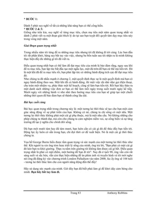 Trang 83 Anthony Robbins
* BƯỚC 1:
Dành 5 phút suy nghĩ về tất cả những khả năng bạn có thể cống hiến.
* BƯỚC 2 & 3:
Giống như trên kia, suy nghĩ về từng mục tiêu, chọn mụ tiêu một năm quan trọng nhất và
dành 2 phút viết ra một đoạn giải thích lý do tại sao bạn tuyệt đối quyết tâm đạy mục tiêu này
trong vòng một năm.
Giai Đoạn quan trọng nhất
Trong nhiều năm tôi từng đề ra những mục tiêu nhưng tôi đã không đi tới cùng. Lúc ban đầu
tôi rất phấn khởi, hăng say bắt tay vào việc, nhưng ba bốn tuần sau tôi nhận ra là mình không
thực hiện đầy đủ những gì tôi đã viết ra.
Điều quan trọng nhất bạn có thể làm để đạt mục tiêu của mình là bảo đảm rằng, ngay sau khi
đề ra mục tiêu, bạn lập tức bắt đầu tạo một ngẫu lực, một đà trớn để bạn cứ thế mà tiến tới. Đó
là một khi đã đề ra mục tiêu rồi, bạn phải lập tức có những hành động tích cực để đạt mục tiêu
đó.
Như chúng ta đã nhấn mạnh ở chương 2, một quyết định thực sự là một quyết định mà bạn có
ngay hành động theo sau. Một khi đã có hành động, thì một việc dù nhỏ như gọi điện thoại,
chu toàn một nhiệm vụ, phác thảo một kế hoạch, cũng sẽ làm bạn tiến tới. Rồi bạn hãy thảo ra
một danh sách những việc đơn sơ bạn có thể làm mỗi ngày trong suốt mười ngày kế tiếp.
Mười ngày với những hành vi nho nhỏ theo hướng mục tiêu của bạn sẽ giúp tạo một chuỗi
những thói quen để bảo đảm bạn sẽ thành công lâu dài.
Bài học cuối cùng
Bài học quan trọng nhất trong chương này là: một tương lai thôi thúc sẽ tạo cho bạn một cảm
giác năng động về sự phát triển của bạn. Không có nó, chúng ta chỉ sống có một nữa. Một
tương lai thôi thúc không phải một cái gì phụ thuộc, mà là một nhu cầu. Nó không những cho
phép chúng ta thành đạt, mà còn cho chúng ta cảm nghiệm niềm vui, sự cống hiến và sự tăng
trưởng để tạo ý nghĩa cho chính đời sống.
Dù bạn mới mười tám hay đã tám mươi, bạn luôn cần có cái gì đó để thúc đẩy bạn tiến tới.
Động lực ấy luôn có sẵn trong bạn, chỉ đợi thời cơ để xuất hiện. Nó là một cái gì thôi thúc
chúng ta.
Vua hề George Burns hiểu được tầm quan trọng và sức mạnh của một tương lai thôi thúc như
thế. Khi người ta xin ông tóm lược triết lý sống của mình, ông trả lời, "Bạn phải có một cái gì
đó kéo bạn ra khỏi giường. Thực ra nằm trên giường tôi không làm được cái gì hết. Điều quan
trọng nhất là phải có một điểm, một hướng để bạn đi tới". Nay đã ở tuổi 90, ông vẫn còn rất
sáng suốt và sắc bén, vẫn còn thực hiện những đề án phim ảnh và truyền hình và tôi mới nghe
nói ông đã đăng ký vào chương trình London Palladium vào năm 2000, lúc ấy ông sẽ 104 tuổi
- tương lai thôi thúc làm cho con người năng động đến thế đấy!
Hãy sử dụng sức mạnh của mình. Giờ đây bạn đã biết phải làm gì để khơi dậy cảm hứng cho
mình. Bạn hãy bắt tay làm đi.
 