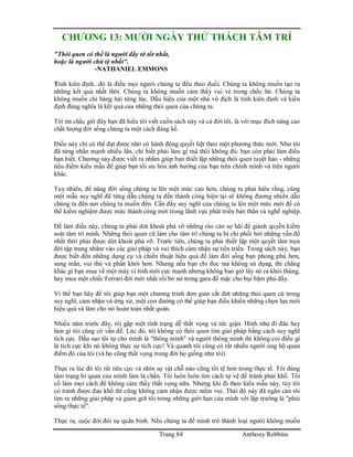 Trang 84 Anthony Robbins
CHƯƠNG 13: MƯỜI NGÀY THỬ THÁCH TÂM TRÍ
"Thói quen có thể là người đầy tớ tốt nhất,
hoặc là người chủ tệ nhất".
-NATHANIEL EMMONS
Tính kiên định...đó là điều mọi người chúng ta đều theo đuổi. Chúng ta không muốn tạo ra
những kết quả nhất thời. Chúng ta không muốn cảm thấy vui vẻ trong chốc lát. Chúng ta
không muốn chỉ hăng hái từng lúc. Dấu hiệu của một nhà vô địch là tính kiên định và kiên
định đúng nghĩa là kết quả của những thói quen của chúng ta.
Tôi tin chắc giờ đây bạn đã hiểu tôi viết cuốn sách này và cả đời tôi, là với mục đích nâng cao
chất lượng đời sống chúng ta một cách đáng kể.
Điều này chỉ có thể đạt được nhờ có hành động quyết liệt theo một phương thức mới. Như tôi
đã từng nhấn mạnh nhiều lần, chỉ biết phải làm gì mà thôi không đủ: bạn còn phải làm điều
bạn biết. Chương này được viết ra nhằm giúp bạn thiết lập những thói quen tuyệt hảo - những
tiêu điểm kiểu mẫu để giúp bạn tối ưu hóa ảnh hưởng của bạn trên chính mình và trên người
khác.
Tuy nhiên, để nâng đời sống chúng ta lên một mức cao hơn, chúng ta phải hiểu rằng, cùng
một mẫu suy nghĩ đã từng dẫn chúng ta đến thành công hiện tại sẽ không đương nhiên dẫn
chúng ta đến nơi chúng ta muốn đến. Cần đẩy suy nghĩ của chúng ta lên một mức mới để có
thể kiểm nghiệm được mức thành công mới trong lãnh vực phát triển bản thân và nghề nghiệp.
Để làm điều này, chúng ta phải dứt khoát phá vỡ những rào cản sợ hãi để giành quyền kiểm
soát tâm trí mình. Những thói quen cũ làm cho tâm trí chúng ta bị chi phối bởi những vấn đề
nhất thời phải được dứt khoát phá vỡ. Trước tiên, chúng ta phải thiết lập một quyết tâm trọn
đời tập trung nhắm vào các giải pháp và vui thích cảm nhận sự tiến triển. Trong sách này, bạn
được biết đến những dụng cụ và chiến thuật hiệu quả để làm đời sống bạn phong phú hơn,
sung mãn, vui thú và phấn khởi hơn. Nhưng nếu bạn chỉ đọc mà không sử dụng, thì chẳng
khác gì bạn mua về một máy vi tính mới cực mạnh nhưng không bao giờ lấy nó ra khỏi thùng,
hay mua một chiếc Ferrari đời mới nhất rồi bỏ nó trong gara để mặc cho bụi bặm phủ đầy.
Vì thế bạn hãy để tôi giúp bạn một chương trình đơn giản cắt đứt những thói quen cũ trong
suy nghĩ, cảm nhận và ứng xử, một con đường có thể giúp bạn điều khiển những chọn lựa mới
hiệu quả và làm cho nó hoàn toàn nhất quán.
Nhiều năm trước đây, tôi gặp một tình trạng dễ thất vọng và tức giận. Hình như đi đâu hay
làm gì tôi cũng có vần đề. Lúc đó, tôi không có thói quen tìm giải pháp bằng cách suy nghĩ
tích cực. Dầu sao tôi tự cho mình là "thông minh" và người thông minh thì không coi điều gì
là tích cực khi nó không thực sự tích cực! Và quanh tôi cũng có rất nhiều người ủng hộ quan
điểm đó của tôi (và họ cũng thất vọng trong đời họ giống như tôi).
Thực ra lúc đó tôi rất tiêu cực và nhìn sự vật chỗ nào cũng tồi tệ hơn trong thực tế. Tôi dùng
tâm trạng bi quan của mình làm lá chắn. Tôi luôn luôn tìm cách tự vệ để tránh phải khổ. Tôi
cố làm mọi cách để không cảm thấy thất vọng nữa. Nhưng khi đi theo kiểu mẫu này, tuy tôi
có tránh được đau khổ thì cũng không cảm nhận được niềm vui. Thái độ này đã ngăn cản tôi
tìm ra những giải pháp và giam giữ tôi trong những giới hạn của mình với lập trường là "phải
sống thực tế".
Thực ra, cuộc đời đòi sự quân bình. Nếu chúng ta để mình trở thành loại người không muốn
 