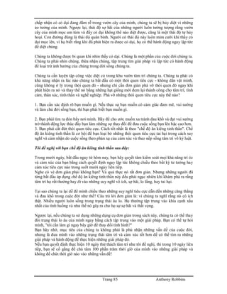 Trang 85 Anthony Robbins
chấp nhận có cỏ dại đang đâm rễ trong vườn cây của mình, chúng ta sẽ bị hủy diệt vì những
ảo tưởng của mình. Ngược lại, thái độ sợ hãi của những người luôn tưởng tượng rằng vườn
cây của mình mọc um tùm và đầy cỏ dại không thể nào diệt được, cũng là một thái độ tự hủy
hoại. Con đường đúng là thái độ quân bình. Người có thái độ này luôn mỉm cười khi thấy cỏ
dại mọc lên, vì họ biết rằng khi đã phát hiện ra được cỏ dại, họ có thể hành động ngay lập tức
để diệt chúng.
Chúng ta không được bi quan khi nhìn thấy cỏ dại. Chúng là một phần của cuộc đời chúng ta.
Chúng ta phải nhìn chúng, thừa nhận chúng, tập trung tìm giải pháp và lập tức có hành động
để loại trừ ảnh hưởng của chúng trong đời sống chúng ta.
Chúng ta cần luyện tập công việc diệt cỏ trong khu vườn tâm trí chúng ta. Chúng ta phải có
khả năng nhận ra lúc nào chúng ta bắt đầu có một thói quen tiêu cực - không dằn vặt mình,
cũng không ở lỳ trong thói quen đó - nhưng chỉ cần đơn giản phá vỡ thói quen đó ngay khi
phát hiện ra nó và thay thế nó bằng những hạt giống mới đem lại thành công cho tâm trí, tình
cảm, thân xác, tinh thần và nghề nghiệp. Phá vỡ những thói quen tiêu cực này thế nào?
1. Bạn cần xác định rõ bạn muốn gì. Nếu thực sự bạn muốn có cảm giác đam mê, vui sướng
và làm chủ đời sống bạn, thì bạn phải biết bạn muốn gì.
2. Bạn phải tìm ra đòn bẩy nơi mình. Hãy để cho ước muốn xa tránh đau khổ và đạt vui sướng
trở thành động lực thúc đẩy bạn làm những sự thay đổi để đưa cuộc sống bạn lên bậc cao hơn.
3. Bạn phải cắt đứt thói quen tiêu cực. Cách tốt nhất là theo "chế độ ăn kiêng tinh thần". Chế
độ ăn kiêng tinh thần là cơ hội để bạn loại bỏ những thói quen tiêu cực tai hại trong cách suy
nghĩ và cảm nhận do cuộc sống theo phản xạ của cảm xúc và theo nếp sống tâm trí vô kỷ luật.
Tôi đề nghị với bạn chế độ ăn kiêng tinh thần sau đây:
Trong mười ngày, bắt đầu ngay từ hôm nay, bạn hãy quyết tâm kiểm soát mọi khả năng trí óc
và cảm xúc của bạn bằng cách quyết định ngay lập tức không chiều theo bất kỳ tư tưởng hay
cảm xúc tiêu cực nào trong suốt mười ngày liên tiếp.
Nghe có vẻ đơn giản phải không bạn? Và quả thực nó rất đơn giản. Nhưng những người đã
từng bắt đầu áp dụng chế độ ăn kiêng tinh thần này đều phải ngạc nhiên khi khám phá ra rằng
tâm trí họ rất thường hay đi vào những suy nghĩ vô ích, sợ hãi, lo lắng, hay tai hại.
Tại sao chúng ta lại dễ để mình chiều theo những suy nghĩ tiêu cực dẫn đến những căng thẳng
và đau khổ trong cuộc đời như thế? Câu trả lời đơn giản là: vì chúng ta nghĩ rằng nó có ích
thật. Nhiều người luôn sống trong trạng thái âu lo. Họ thường tập trung vào khía cạnh xấu
nhất của tình huống và như thế nó gây ra cho họ sự sợ hãi và thất vọng.
Ngược lại, nếu chúng ta sử dụng những dụng cụ đơn giản trong sách này, chúng ta có thể thay
đổi trạng thái lo âu của mình ngay bằng cách tập trung vào một giải pháp. Bạn có thể tự hỏi
mình, "tôi cần làm gì ngay bây giờ để thay đổi tình hình?"
Bạn hãy nhớ, mục tiêu của chúng ta không phải là phủ nhận những vấn đề của cuộc đời,
nhưng là đưa mình vào những trạng thái tâm trí và cảm xúc tốt hơn để có thể tìm ra những
giải pháp và hành động để thực hiện những giải pháp đó.
Nếu bạn quyết định thực hiện 10 ngày thử thách tâm trí như tôi đề nghị, thì trong 10 ngày liên
tiếp, bạn sẽ cố gắng để chú tâm 100 phần trăm thời giờ của mình vào những giải pháp và
không để chút thời giờ nào vào những vấn đề!
 