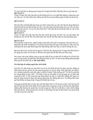 Trang 86 Anthony Robbins
Có 4 qui luật đơn sơ nhưng quan trọng cho 10 ngày thử thách. Bạn hãy nhớ các qui luật sau:
QUI LUẬT 1.
Trong 10 ngày liên tiếp, bạn hãy từ chối không để trí óc suy nghĩ đến những ý tưởng hay cảm
xúc tiêu cực. Từ chối chiều theo những vấn đề tiêu cực hay những ngôn từ hoặc ẩn dụ tác hại.
QUI LUẬT 2.
Khi bạn thấy mình bắt đầu tập trung vào một ý tưởng tiêu cực nào, hãy lập tức dùng những kỹ
thuật bạn đã học để định hướng lại chú ý của bạn sang một tình trạng cảm xúc tích cực hơn.
Bạn hãy đặt câu hỏi, "có gì còn chưa hoàn hảo?" Hỏi như thế là bạn đã giả thiết sự việc sẽ đạt
tới chỗ hoàn hảo.
QUI LUẬT 3.
Trong 10 ngày liên tiếp, bạn hãy bảo đảm mình tập trung suốt đời vào các giải pháp chứ
không vào các vấn đề. Khi vừa chớm thấy một vấn đề, bạn hãy nghĩ tới một giải pháp ngay.
QUI LUẬT 4
Nếu bạn thấy mình trì trệ - nghĩa là thấy mình chiều theo một tư tưởng hay tình cảm tiêu cực -
đừng dằn vặt mình! Sẽ không có vấn đề gì nếu bạn thay đổi ngay tình trạng này. Mục tiêu của
chương trình này là giữ Mười ngày liên tiếp không chiều theo hay có một tư tưởng tiêu cực.
Bạn nên nhớ là chỉ có bạn mới là người có thể làm cho chương trình 10 ngày thử thách tâm trí
tác dụng cho mình. Chỉ có bạn có thể làm một quyết tâm để thực hiện cho đến cùng.
Sau cùng, một trong những công cụ quí giá nhất để tạo sự thay đổi là không chỉ cắt đứt thói
quen cũ của mình, mà phải thay đổi bằng một điều gì mới. Và một trong những phương pháp
hiệu quả để làm điều này là: đọc sách nhiều.
Các lãnh đạo là những người đọc sách nhiều
Lâu lắm rồi, một trong các ông thầy của tôi là Jim Rohn đã dạy tôi rằng việc đọc những gì
chất lượng, bổ ích, giá trị, thì còn quan trọng hơn cả việc ăn uống. Thầy ghi khắc vào đầu óc
tôi ý tưởng là phải đọc sách mỗi ngày ít nhất là 30 phút. Thầy thường nói, "Có thể bỏ một bữa
ăn, nhưng đừng bỏ đọc sách". Tôi nhận ra đây là một nhân tố quí giá giúp tạo sự khác biệt
trong đời mình. Vì thế, trong khi bạn đang thanh lọc đầu óc mình khỏi những thói quen cũ,
bạn cần tăng cường nó bằng việc không ngừng đọc lấy những điều mới. Và những chiến luợc
quí báu để bạn sử dụng trong 10 ngày thử thách tâm trí này.
Chương này đã đề nghị với bạn một cuộc thử thách tâm trí. Nó là một cơ hội và lời mời gọi để
bạn đòi hỏi bản thân mình nhiều hơn là người khác mong đợi ở bạn và để bạn đón nhận được
những phần thưởng do quyết tâm của bạn mang lại. Đây là lúc để đem ra thực hành những
điều bạn đã học. Chương tiếp theo sẽ bàn về Hệ thống chủ đạo để điều khiển mọi quyết định
của bạn trong suốt cuộc đời.
 