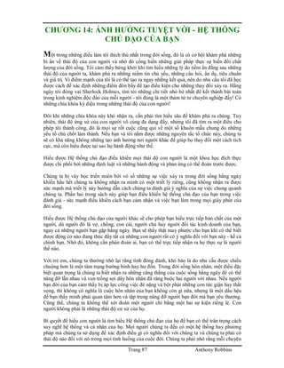 Trang 87 Anthony Robbins
CHƯƠNG 14: ẢNH HƯỞNG TUYỆT VỜI - HỆ THỐNG
CHỦ ĐẠO CỦA BẠN
Một trong những điều làm tôi thích thú nhất trong đời sống, đó là có cơ hội khám phá những
bí ẩn về thái độ của con người và nhờ đó cống hiến những giải pháp thực sự biến đổi chất
lượng của đời sống. Tôi cảm thấy hứng khởi khi tìm hiểu những lý do tiềm ẩn đằng sau những
thái độ của người ta, khám phá ra những niềm tin chủ yếu, những câu hỏi, ẩn dụ, tiêu chuẩn
và giá trị. Vì điểm mạnh của tôi là có thể tạo ra ngay những kết quả, nên do nhu cầu tôi đã học
được cách để xác định những điểm đòn bẩy để tạo điều kiện cho những thay đổi xảy ra. Hằng
ngày tôi đóng vai Sherlock Holmes, tìm tòi những chi tiết nhỏ bé nhất để kết thành bài toán
trong kinh nghiệm độc đáo của mỗi người - tôi đúng là một thám tử tư chuyên nghiệp đấy! Có
những chìa khóa kỳ diệu trong những thái độ của con người!
Đôi khi những chìa khóa này khó nhận ra, cần phải tìm hiểu sâu để khám phá ra chúng. Tuy
nhiên, thái độ ứng xử của con người vô cùng đa dạng đấy, nhưng tôi đã tìm ra một điều cho
phép tôi thành công, đó là mọi sự rốt cuộc cũng qui về một số khuôn mẫu chung do những
yếu tố chủ chốt làm thành. Nếu bạn và tôi nắm được những nguyên tắc tổ chức này, chúng ta
sẽ có khả năng không những tạo ảnh hưởng nơi người khác để giúp họ thay đổi một cách tích
cực, mà còn hiểu được tại sao họ hành động như thế.
Hiểu được Hệ thống chủ đạo điều khiển mọi thái độ con người là một khoa học đích thực
được chi phối bởi những định luật và những hành động và phản ứng có thể đoán trước được.
Chúng ta bị vây bọc triền miên bởi vô số những sự việc xảy ra trong đời sống hằng ngày
khiến hầu hết chúng ta không nhận ra mình có một triết lý riêng, cũng không nhận ra được
sức mạnh mà triết lý này hướng dẫn cách chúng ta đánh giá ý nghĩa của sự việc chung quanh
chúng ta. Phần hai trong sách này giúp bạn điều khiển hệ thống chủ đạo của bạn trong việc
đánh giá - sức mạnh điều khiển cách bạn cảm nhận và việc bạn làm trong mọi giây phút của
đời sống.
Hiểu được Hệ thống chủ đạo của người khác sẽ cho phép bạn hiểu trực tiếp bản chất của một
người, dù người đó là vợ, chồng, con cái, người chủ hay người đối tác kinh doanh của bạn,
ngay cả những người bạn gặp hằng ngày. Bạn sẽ thấy thật may phước cho bạn khi có thể biết
được động cơ nào đang thúc đẩy tất cả những con người rất có ý nghĩa đối với bạn này - kể cả
chính bạn. Nhờ đó, không cần phán đoán ai, bạn có thể trực tiếp nhận ra họ thực sự là người
thế nào.
Với trẻ em, chúng ta thường nhớ lại rằng tính đỏng đảnh, khó bảo là do nhu cầu được chiều
chuộng hơn là một tâm trạng bướng bỉnh hay hư đốn. Trong đời sống hôn nhân, một điều đặc
biệt quan trọng là chúng ta biết nhận ra những căng thẳng của cuộc sống hằng ngày để có thể
nâng đỡ lẫn nhau và vun trồng sợi dây hôn nhân đã ràng buộc hai người với nhau. Nếu người
bạn đời của bạn cảm thấy bị áp lực công việc đè nặng và bột phát những cơn tức giận hay thất
vọng, thì không có nghĩa là cuộc hôn nhân của bạn không còn gì nữa, nhưng là một dấu hệu
để bạn thấy mình phải quan tâm hơn và tập trung nâng đỡ người bạn đời mà bạn yêu thương.
Cũng thế, chúng ta không thể xét đoán một người chỉ bằng một hai sự kiện riêng lẻ. Con
người không phải là những thái độ cư xử của họ.
Bí quyết để hiểu con người là tìm hiểu Hệ thống chủ đạo của họ để bạn có thể trân trọng cách
suy nghĩ hệ thống và cá nhân của họ. Mọi người chúng ta đều có một hệ thống hay phương
pháp mà chúng ta sử dụng để xác định điều gì có nghĩa đối với chúng ta và chúng ta phải có
thái độ nào đối với nó trong mọi tình huống của cuộc đời. Chúng ta phải nhớ rằng mỗi chuyện
 