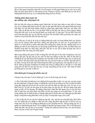 Trang 88 Anthony Robbins
đều có tầm quan trọng khác nhau đối với mỗi người và mỗi người đánh giá sự việc xảy ra mỗi
khác tùy theo hoàn cảnh và viễn tưởng của họ. Chúng ta cần học cách đánh giá sự việc để có
những phán đoán tích cực và có những hành động tích cực đi kèm.
Những phán đoán tuyệt vời
tạo những cuộc sống tuyệt vời
Khi tìm hiểu đời sống của những người thành đạt, tôi luôn luôn nhận ra một mẫu số chung
này: họ có những phán đoán tuyệt vời. Bạn cứ thử nghĩ đến bất kỳ một người thành đạt trong
một lãnh vực nào như kinh doanh, chính trị, pháp luật, nghệ thuật, tình cảm, sức khoẻ, tôn
giáo. Điều gì đã đưa họ lên vị trí tột đỉnh? Điều gì đã làm cho luật sư Gerry Spence thắng
trong hầu như mọi vụ án mà ông đã bênh vực trong suốt 15 năm qua? Tại sao Bill Cosby đã
luôn luôn làm khán giả say mê mỗi khi anh bước lên sân khấu? Điều gì đã làm cho nhạc của
Andrew Lloyd hoàn hảo đến mê hồn như vậy?
Tất cả đều qui về một lý do là họ có những đánh giá tuyệt vời trong những lãnh vực chuyên
môn của họ. Spence thấu triệt được những ảnh hưởng đối với cảm xúc và quyết định của
người ta. Cosby đã bỏ ra nhiều năm phát triển những tiêu chuẩn chủ đạo, những niềm tin và
những qui luật về cách dùng mọi sự vật chung quanh để làm người ta cười. Sự thành thạo của
Webber trong lĩnh vực nhạc điệu, phối khí, hòa âm và các yếu tố khác đã giúp anh viết ra
những bản nhạc làm rung cảm lòng người.
Một trong những nhà quản lý đầu tư hàng đầu trên thế giới là Sir John Templeton, chủ tịch
đầu tư thế giới, đã giữ mức kỷ lục suốt 50 năm nay không có đồi thủ. Một số tiền đầu tư
10,000 đô-la vào Quĩ phát triển Templeton lúc ban đầu là năm 1954 thì ngày nay có thể trị giá
2 tỷ 2 đô-la! Nếu bạn muốn ông đích thân làm việc cho dự án đầu tư của bạn, bạn phải đầu tư
tối thiểu 10 triệu đô-la tiền mặt; khách hàng lớn nhất của ông đã giao cho ông đầu tư trên 1 tỷ
đô-la. Điều gì đã giúp Templeton trở thành một trong số những nhà tư vấn đầu tư vĩ đại nhất
trong lịch sử? Khi tôi nêu câu hỏi này với ông, ông không do dự trả lời, "khả năng tôi đánh
giá đúng giá trị của một vụ đầu tư".
Giỏi đánh giá sẽ mang lại nhiều của cải
Chúng ta hãy tóm lược 5 yếu tố đánh giá và mô tả vắn tắt từng yếu tố một.
1. Yếu tố thứ nhất chi phối mọi việc đánh giá là trạng thái tri thức và cảm xúc của bạn trong
lúc bạn đánh giá. Trong đời sống, có những lúc một ai đó nói điều gì với bạn và làm bạn khóc,
trong khi cùng một lời nói đó nói với bạn vào một lúc khác lại làm bạn cười. Tại sao có sự
khác biệt ấy? Có thể chỉ đơn giản là do tâm trạng của bạn lúc đó. khi bạn đang trong tâm
trạng sợ hãi, dễ tổn thương, thì những tiếng bước chân khe khẽ ngoài cửa sổ của bạn ban
đêm sẽ làm bạn cảm thấy hoàn toàn khác với lúc bạn đang vui tươi phấn khởi. Vì vậy, một
trong những yếu tố chính để bạn có những đánh giá tốt là bạn làm việc đánh giá này khi mình
đang ở trong tâm trạng phấn khởi, tích cực thay vì trong tâm trạng e dè sợ hãi.
2. Yếu tố thứ hai là các câu hỏi chúng ta nêu lên. Các câu hỏi tạo nên hình thức khởi điểm
cho việc đánh giá của chúng ta. Bạn nên nhớ rằng, khi phản ứng lại bất cứ điều gì xảy ra
trong cuộc đời, trí óc của chúng ta đánh giá sự việc đó bằng câu hỏi, "Điều gì đang xảy ra? Ý
nghĩa của tình huống này là gì? Nó có nghĩa là đau khổ hay sung sướng? Tôi có thể làm gì để
tránh đau khổ, hay để đạt sự vui sướng?" Trong tiến trình đặt câu hỏi này, các câu hỏi quen
thuộc của bạn có một vai trò quan trọng.
 