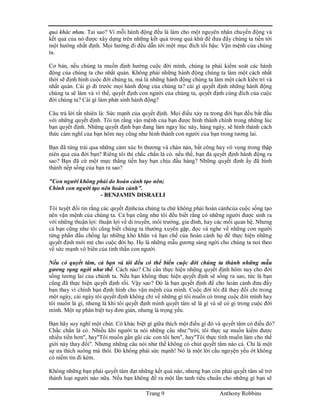 Trang 9 Anthony Robbins
quả khác nhau. Tai sao? Vì mỗi hành động đều là làm cho một nguyên nhân chuyển động và
kết quả của nó được xây dựng trên những kết quả trong quá khứ để đưa đẩy chúng ta tiến tới
một hướng nhất định. Mọi hướng đi đều dẫn tới một mục đích tối hậu: Vận mệnh của chúng
ta.
Cơ bản, nếu chúng ta muốn định hướng cuộc đời mình, chúng ta phải kiểm soát các hành
động của chúng ta cho nhất quán. Không phải những hành động chúng ta làm một cách nhất
thời sẽ định hình cuộc đời chúng ta, mà là những hành động chúng ta làm một cách kiên trì và
nhất quán. Cái gì đi trước mọi hành động của chúng ta? cái gì quyết định những hành động
chúng ta sẽ làm và vì thế, quyết định con người của chúng ta, quyết định cùng đích của cuộc
đời chúng ta? Cái gì làm phát sinh hành động?
Câu trả lời tất nhiên là: Sức mạnh của quyết định. Mọi điều xảy ra trong đời bạn đều bắt đầu
với những quyết định. Tôi tin rằng vận mệnh của bạn được hình thành chính trong những lúc
bạn quyết định. Những quyết định bạn đang làm ngay lúc này, hàng ngày, sẽ hình thành cách
thức cảm nghĩ của bạn hôm nay cũng như hình thành con người của bạn trong tương lai.
Bạn đã từng trải qua những cảm xúc bi thương và chán nản, bất công hay vô vọng trong thập
niên qua của đời bạn? Riêng tôi thì chắc chắn là có. nếu thế, bạn đả quyết định hành động ra
sao? Bạn đã cứ một mực thẳng tiến hay bạn chịu đầu hàng? Những quyết định ấy đã hình
thành nếp sống của bạn ra sao?
"Con người không phải do hoàn cảnh tạo nên;
Chính con người tạo nên hoàn cảnh".
- BENJAMIN DISRAELI
Tôi tuyệt đối tin rằng các quyết địnhcủa chúng ta chứ không phải hoàn cảnhcủa cuộc sống tạo
nên vận mệnh của chúng ta. Cả bạn cũng như tôi đều biết rằng có những người được sinh ra
với những thuận lợi: thuận lợi về di truyền, môi trường, gia đình, hay các mối quan hệ. Nhưng
cả bạn cũng như tôi cũng biết chúng ta thường xuyên gặp, đọc và nghe về những con người
từng phấn đấu chống lại những khó khăn và hạn chế của hoàn cảnh họ để thực hiện những
quyết định mới mẻ cho cuộc đời họ. Họ là những mẫu gương sáng ngời cho chúng ta noi theo
về sức mạnh vô biên của tinh thần con người.
Nếu có quyết tâm, cả bạn và tôi đều có thể biến cuộc đời chúng ta thành những mẫu
gương rạng ngời như thế. Cách nào? Chỉ cần thực hiện những quyết định hôm nay cho đời
sống tương lai của chúnh ta. Nếu bạn không thực hiện quyết định sẽ sống ra sao, tức là bạn
cũng đã thực hiện quyết định rồi. Vậy sao? Đó là bạn quyết định để cho hoàn cảnh đưa đẩy
bạn thay vì chính bạn định hình cho vận mệnh của mình. Cuộc đời tôi đã thay đổi chỉ trong
một ngày, cái ngày tôi quyết định không chỉ về những gì tôi muốn có trong cuộc đời mình hay
tôi muốn là gì, nhưng là khi tôi quyết định mình quyết tâm sẽ là gì và sẽ có gì trong cuộc đời
mình. Một sự phân biệt tuy đơn giản, nhưng là trọng yếu.
Bạn hãy suy nghĩ một chút. Có khác biệt gì giữa thích một điều gì đó và quyết tâm có điều đó?
Chắc chắn là có. Nhiều khi người ta nói những câu như:"trời, tôi thực sự muốn kiếm được
nhiều tiền hơn", hay"Tôi muốn gần gũi các con tôi hơn", hay"Tôi thực tình muốn làm cho thế
giới này thay đổi". Nhưng những câu nói như thế không có chút quyết tâm nào cả. Chỉ là một
sự ưa thích suông mà thôi. Đó không phải sức mạnh! Nó là một lời cầu nguyện yếu ớt không
có niềm tin đi kèm.
Không những bạn phải quyết tâm đạt những kết quả nào, nhưng bạn còn phải quyết tâm sẽ trở
thành loại người nào nữa. Nếu bạn không đề ra một lằn tanh tiêu chuẩn cho những gì bạn sẽ
 