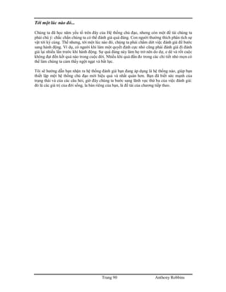 Trang 90 Anthony Robbins
Tới một lúc nào đó...
Chúng ta đã học năm yếu tố trên đây của Hệ thống chủ đạo, nhưng còn một đề tài chúng ta
phải chú ý: chắc chắn chúng ta có thể đánh giá quá đáng. Con người thường thích phân tích sự
vật tới kỳ cùng. Thế nhưng, tới một lúc nào đó, chúng ta phải chấm dứt việc đánh giá để bước
sang hành động. Ví dụ, có người khi làm một quyết định cực nhỏ cũng phải đánh giá đi đánh
giá lại nhiều lần trước khi hành động. Sự quá đáng này làm họ trở nên do dự, e dè và rốt cuộc
không đạt đến kết quả nào trong cuộc đời. Nhiều khi quá đắn đo trong các chi tiết nhỏ mọn có
thể làm chúng ta cảm thấy ngột ngạt và bất lực.
Tôi sẽ hướng dẫn bạn nhận ra hệ thống đánh giá bạn đang áp dụng là hệ thống nào, giúp bạn
thiết lập một hệ thống chủ đạo mới hiệu quả và nhất quán hơn. Bạn đã biết sức mạnh của
trạng thái và của các câu hỏi, giờ đây chúng ta bước sang lãnh vực thứ ba của việc đánh giá:
đó là các giá trị của đời sống, la bàn riêng của bạn, là đề tài của chương tiếp theo.
 