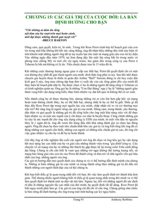 Trang 91 Anthony Robbins
CHƯƠNG 15: CÁC GIÁ TRỊ CỦA CUỘC ĐỜI: LA BÀN
ĐỊNH HƯỚNG CHO BẠN
"Chỉ những ai dám tin rằng
nội tâm của họ vượt trên mọi hoàn cảnh,
mới đạt được những thành quả tuyệt vời"
-BRUCE BARTON
Dũng cảm, quả quyết, kiên trì, hi sinh...Trong khi Ross Perot trình bày kế hoạch giải cứu con
tin trong một bầu không khí hết sức căng thẳng, ông đã nhận thấy những đức tính này hiện rõ
trên khuôn mặt những người ông đã tự tay tuyển lựa cho một sứ mạng giải cứu con tin kỳ diệu.
Vào những ngày đầu năm 1979, tại Iran đang dậy lên một làn sóng bất ổn trong nước và
phong trào chống Mỹ và mới chỉ vài ngày trước, hai giám đốc trong công ty của Perot ở
Teheran bị bắt mà không có lý do. Tiền chuộc được treo là 13 triệu đô-la.
Khi những cuộc thương lượng ngoại giao ở cấp cao thất bại, Perot đã quyết định chỉ có một
con đường duy nhất để giải thoát người của mình: đích thân ông phải ra tay. Sau khi nhờ được
chuyên gia huyền thoại là thiếu tá quân đội Arthur "Bull" Simons đứng ra chỉ huy cuộc đột
kích gan lì này, ông mau chóng tập hợp đơn vị xuất sắc của các tổng giám đốc của mình để
thực hiện kế hoạch phá nhà tù. Họ được chọn vì họ là những người đã từng sống ở Teheran và
có kinh nghiệm quân sự. Ông gọi họ là những "Con Đại Bàng" ngụ ý họ là "những người giàu
tham vọng biết vận dụng sáng kiến, thực hiện nhiệm vụ, đạt kết quả và không thể có sơ xuất.
Nếu thành công họ sẽ được thưởng lớn, nhưng những rủi ro còn lớn hơn gấp bội: sứ mạng
hoàn toàn không chính thức, họ có thể thất bại, nhưng nhất là họ có thể bị giết. Điều gì đã
thúc đẩy Ross Perot tập trung mọi nguồn lực của mình, chấp nhận rủi ro và coi thường mọi
trắc trở? Rõ ràng ông là người sống các giá trị của mình. Dũng cảm, trung thành, yêu thương,
dấn thân và quả quyết là những giá trị đã cống hiến cho ông một khả năng siêu vời để thực
hiện nhiệm vụ và một sức mạnh của ý chí được coi như là huyền thoại. Cũng chính những giá
trị này là sức mạnh đã cho ông xây dựng công ty EDS của mình, từ một vốn đầu tư nguyên
thủy là 1 ngàn đô-la. ông đã vươn lên hàng đầu nhờ khả năng đánh giá và chọn lựa đúng
người. Ông đã chọn họ theo một tiêu chuẩn khắt khe các giá trị và ông biết rằng khi ông đã có
đúng những con người cần thiết, những con người có những tiêu chuẩn giá trị cao, thì ông chỉ
việc giao nhiệm vụ cho họ và để họ tự hoàn thành.
Giờ đây ông sẽ trắc nghiệm lần cuối các người mà ông đã chọn và ông kêu gọi họ vận dụng
hết mọi năng lực cao nhất của họ và giải cứu những thành viên trong "gia đình"công ty. Câu
chuyện về sứ mạng của họ và những thử thách họ gặp được kể lại trong cuốn Trên cánh đồng
đại bàng. Chúng ta chỉ cần biết là vượt qua những trở ngại không thể tưởng tượng nỗi, sứ
mạng hào hùng giải cứu con tin của Perot đã thành công và đưa trở về nhà nguồn vốn quí báu
nhất của ông: những người của ông.
Các giá trị hướng dẫn mọi quyết định của chúng ta và vì thế hướng dẫn định mệnh của chúng
ta. Những ai hiểu những giá trị của mình và trung thành sống theo những giá trị đó đều trở
thành những con người lãnh đạo của xã hội chúng ta.
Khi bạn biết điều gì là quan trọng nhất đối với bạn, thì việc làm quyết định trở thành khá đơn
giản. Thế nhưng nhiều người không biết rõ điều gì là quan trọng nhất trong đời mình và vì thế
làm quyết định trở thành một sự dằn vặt nội tâm. Ngược lại, đối với những người đã xác định
rõ đâu là những nguyên tắc cao nhất của đời mình, họ quyết định rất dễ dàng. Ross Perot đã
biết ngay mình phải làm gì. Các giá trị của ông chỉ đã chỉ vẽ cho ông. Chúng giống như chiếc
la bàn riêng để định hướng cho ông trong một tình huống cực kỳ nguy hiểm.
 