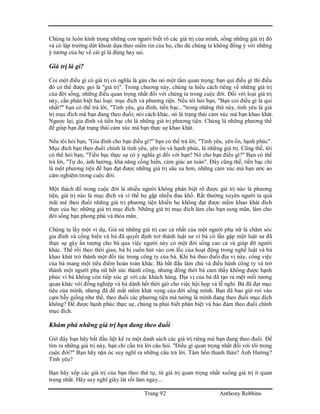 Trang 92 Anthony Robbins
Chúng ta luôn kính trọng những con người biết rõ các giá trị của mình, sống những giá trị đó
và có lập trường dứt khoát dựa theo niềm tin của họ, cho dù chúng ta không đồng ý với những
ý tưởng của họ về cái gì là đúng hay sai.
Giá trị là gì?
Coi một điều gì có giá trị có nghĩa là gán cho nó một tầm quan trọng; bạn quí điều gì thì điều
đó có thể được gọi là "giá trị". Trong chương này, chúng ta hiểu cách riêng về những giá trị
của đời sống, những điều quan trọng nhất đối với chúng ta trong cuộc đời. Đối với loại giá trị
này, cần phân biệt hai loại: mục đích và phương tiện. Nếu tôi hỏi bạn, "Bạn coi điều gì là quí
nhất?" bạn có thể trả lời, "Tình yêu, gia đình, tiền bạc..."trong những thứ này, tình yêu là giá
trị mục đích mà bạn đang theo đuổi; nói cách khác, nó là trạng thái cảm xúc mà bạn khao khát.
Ngược lại, gia đình và tiền bạc chỉ là những giá trị phương tiện. Chúng là những phương thế
để giúp bạn đạt trạng thái cảm xúc mà bạn thực sự khao khát.
Nếu tôi hỏi bạn, "Gia đình cho bạn điều gì?" bạn có thể trả lời, "Tình yêu, yên ổn, hạnh phúc".
Mục đích bạn theo đuổi chính là tình yêu, yên ổn và hạnh phúc, là những giá trị. Cũng thế, tôi
có thể hỏi bạn, "Tiền bạc thực sự có ý nghĩa gì đối với bạn? Nó cho bạn điều gì?" Bạn có thể
trả lời, "Tự do, ảnh hưởng, khả năng cống hiến, cảm giác an toàn". Đây cũng thế, tiền bạc chỉ
là một phương tiện để bạn đạt được những giá trị sâu xa hơn, những cảm xúc mà bạn ước ao
cảm nghiệm trong cuộc đời.
Một thách đố trong cuộc đời là nhiều người không phân biệt rõ được giá trị nào là phương
tiện, giá trị nào là mục đích và vì thế họ gặp nhiều đau khổ. Rất thường xuyên người ta quá
mãi mê theo đuổi những giá trị phương tiện khiến họ không đạt được niềm khao khát đích
thực của họ: những giá trị mục đích. Những giá trị mục đích làm cho bạn sung mãn, làm cho
đời sống bạn phong phú và thỏa mãn.
Chúng ta lấy một ví dụ, Giả sử những giá trị cao cả nhất của một người phụ nữ là chăm sóc
gia đình và cống hiến và bà đã quyết định trở thành luật sư vì bà có lần gặp một luật sư đã
thực sự gây ấn tượng cho bà qua việc người này có một đời sống cao cả và giúp đỡ người
khác. Thế rồi theo thời gian, bà bị cuốn hút vào cơn lốc của hoạt động trong nghề luật và bà
khao khát trở thành một đối tác trong công ty của bà. Khi bà theo đuổi địa vị này, công việc
của bà mang một tiêu điểm hoàn toàn khác. Bà bắt đầu làm chủ và điều hành công ty và trở
thành một người phụ nữ hết sức thành công, nhưng đồng thời bà cảm thấy không được hạnh
phúc vì bà không còn tiếp xúc gì với các khách hàng. Địa vị của bà đã tạo ra một mối tương
quan khác với đồng nghiệp và bà dành hết thời giờ cho việc hội họp và lễ nghi. Bà đã đạt mục
tiêu của mình, nhưng đã để mất niềm khát vọng của đời sống mình. Bạn đã bao giờ rơi vào
cạm bẫy giống như thế, theo đuổi các phương tiện mà tưởng là mình đang theo đuổi mục đích
không? Để được hạnh phúc thực sự, chúng ta phải biết phân biệt và bảo đảm theo đuổi chính
mục đích.
Khám phá những giá trị bạn đang theo đuổi
Giờ đây bạn hãy bắt đầu liệt kê ra một danh sách các giá trị riêng mà bạn đang theo đuổi. Để
tìm ra những giá trị này, bạn chỉ cần trả lời câu hỏi. "Điều gì quan trọng nhất đối với tôi trong
cuộc đời?" Bạn hãy nặn óc suy nghĩ ra những câu trả lời. Tâm hồn thanh thản? Ảnh Hưởng?
Tình yêu?
Bạn hãy xếp các giá trị của bạn theo thứ tự, từ giá trị quan trọng nhất xuống giá trị ít quan
trọng nhất. Hãy suy nghĩ giây lát rồi làm ngay...
 