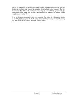 Trang 95 Anthony Robbins
dụng nó, nó sẽ trở thành cơ sở vững chắc để bạn làm mọi quyết định trong cuộc đời. Bạn hãy
nhớ đến sức mạnh đòn bẩy. Vậy bạn hãy dùng đòn bẩy này để kiện cường quyết tâm sống các
giá trị mới của bạn. Nếu có khi nào bạn lớn tiếng la rầy con cái, có thể một người nào đó yêu
thương bạn đi ngang qua sẽ nhắc nhở bạn, "Ông không nhớ đã viết lòng cảm thông là số một
trong danh sách của ông à?
Có thể có những giá trị nhưng lại không cảm thấy mình sống những giá trị ấy không? Bạn có
thể có những hệ thống giá trị rất lớn để hướng dẫn cuộc đời bạn nhưng vẫn cảm thấy không
hạnh phúc. Lý do tại sao, chương sau đây sẽ cho bạn thấy rõ.
 