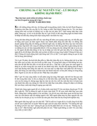 Trang 96 Anthony Robbins
CHƯƠNG 16: CÁC NGUYÊN TẮC - LÝ DO BẠN
KHÔNG HẠNH PHÚC
"Bạn hãy buộc mình nhắm tới những chuẩn mực
cao hơn là người ta mong đợi ở bạn".
-HENRY WARD BEECHER
Khi viết những dòng chữ này, tôi đang ngồi trong phòng mình ở khu du lịch Hyatt Regency
Waikoloa trên Đảo lớn của Hạ Uy Di, trông ra biển Thái Bình Dương bao la. Tôi vừa được
chứng kiến một sự kiện sẽ không xảy ra nữa cho tới năm 2017: hiện tượng nhật thực toàn
phần. Sáng nay, vợ tôi và tôi đã thức dậy từ 5 giờ 30 để có thể cùng hàng ngàn du khách khác
từ khắp nơi đến đây chứng kiến hiện tượng thiên văn hiếm hoi này.
Trong khi đám đông kéo đến mỗi lúc một đông để nhìn xem quang cảnh này, tôi bắt đầu giải
trí bằng cách quan sát đám người thuộc mọi thành phần đang kéo đến đây: từ những nhà
doanh nghiệp hàng đầu tới những gia đình đi nghĩ mát, từ những nhà khoa học kéo lỉnh kỉnh
hàng chục ống kính viễn vọng tới những du khách ba lô cắm lều qua đêm ở gần miệng núi lửa
và những trẻ em với tâm trạng phấn khích vì bố mẹ chúng nói cho chúng biết sắp có sự lạ xảy
ra. Số người đã đến đây đông vô kể, họ từ khắp nơi trên thế giới kéo đến, bỏ ra hàng chục
ngàn đô la chỉ để được nhìn thấy một sự kiện sẽ diễn ra trong vòng 4 phút! Chúng tôi làm gì ở
đây? Chúng tôi muốn đứng dưới một bóng mát! Chỉ có thế ! Loài người chúng ta quả là một
loài lạ lùng, phải không?
Tới 6 giờ 28 phút, tấn kịch bắt đầu diễn ra. Bầu khí chứa đầy âu lo, không phải chỉ là sự háo
hức nhìn xem sự kiện, mà còn là nỗi sợ thất vọng. Vì trong buổi sáng có một không hai này,
mây đen đã bắt đầu kéo đến và trời đã trở nên âm u. Thật thú vị khi quan sát cảnh người ta
đang lo sợ niềm mong đợi của mình sẽ tan thành mây khói. Họ đến đây không phải để được
xem một thoáng mặt trăng che mặt trời, mà xem một vụ nhật thực toàn phần kéo dài trong 4
phút, khi bóng của mặt trăng sẽ hoàn toàn che khuất mặt trời và bao phủ chúng ta trong bóng
đêm. Người ta còn cho nó một cái tên: Nhật thực toàn phần!
Đến 7 giờ 10, mây càng nhiều và mỗi phút càng lan rộng. Đột ngột, mặt trời loé lên qua một
lổ nhỏ trong đám mây và tất cả chúng tôi có thể nhìn thấy cảnh nhật thực từng phần. Người
xem reo hò mừng rỡ, nhưng ngay lập tức mây lại che kín, mỗi lúc một dày hơn và hoàn toàn
che khuất tầm nhìn của chúng tôi. Gần tới lúc nhật thực toàn phần, chúng tôi nhận ra là không
thể xem được cảnh mặt trăng đi ngang qua mặt trời.
Thình lình, hàng ngàn người đổ xô về phía chiếc màn hình TV lớn mà đoàn chuyên gia TV đã
đặt ở gần đó. Thế là chúng tôi ngồi cả trước màn hình TV để xem cảnh nhật thực qua màn
hình, chẳng hơn ì những người ở các nơi khác. Lúc đó tôi may mắn được quan sát đủ mọi loại
cảm xúc trên khuôn mặt của những người ở đó. Mỗi người phản ứng tùy theo nguyên tắc của
mình; họ tin chuyện gì xảy ra sẽ đem lại cảm giác thỏa mãn cho họ trong kinh nghiệm này.
Một người đàn ông ngồi sau tôi chửi thề: "Thế là mất toi 4 ngàn đô la và mất công đi tới đây
chỉ để xem 4 phút trên vô tuyến! Một bà ngồi cách tôi mấy bước thốt lên, "Tôi không thể ngờ
là chúng ta bị lỡ việc này!" nhưng bé gái của bà thì phấn khởi nói với mẹ nó, "Nhưng mẹ ơi,
sắp có rồi". Một bà khác ngồi phía bên phải tôi nói: "Thật tuyệt không cơ chứ! Tôi cảm thấy
may mắn có mặt ở đây!"
 