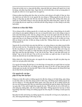 Trang 97 Anthony Robbins
Cùng một sự kiện xảy ra, cùng một địa điểm, cùng một thời giờ, nhưng mỗi người lại có một
ấn tượng, một phản ứng khác nhau. Ngày hôm ấy, tôi đã nhìn thấy cả một sự tương phản rõ
rệt giữa các niềm tin và các nguyên tắc của người ta.
Chúng ta phản ứng không phải theo thực tại mà theo cách chúng ta cắt nghĩa về thực tại, theo
sức mạnh của các niềm tin và các nguyên tắc của chúng ta. Những nguyên tắc này đề ra cho
chúng ta rằng thực tại phải như thế nào mới làm chúng ta thỏa mãn. Không hiểu được sức
mạnh này có thể khiến chúng ta mãi mãi mất khả năng đón nhận hạnh phúc; ngược lại, hiểu
và sử dụng đầy đủ sức mạnh này có thể biến đổi đời sống chúng ta và làm chúng ta cảm thấy
hạnh phúc.
Chánh án và Ban Hội Thẩm
Tất cả chúng ta đều có những nguyện tắc và chuẩn mực khác nhau; chúng không chỉ chi phối
cách chúng ta cảm nghiệm những sự việc xảy ra trong đời mình, mà cả cách chúng ta ứng xử
trước một tình huống cụ thể. Tóm lại, chúng ta làm gì và trở nên người như thế nào đều tùy
thuộc hướng đi mà các giá trị hướng dẫn chúng ta. Cũng thế, cái sẽ xác định các cảm xúc và
cung cách ứng xử của chúng ta tùy thuộc việc chúng ta coi điều gì là tốt và điều gì là xấu,
điều gì chúng ta nên làm và điều gì chúng ta phải làm. Những chuẩn mực này được gọi là
những nguyên tắc.
Nguyên tắc là sự kích thích cảm giác đau khổ hay vui sướng chúng ta cảm nhận trong hệ thần
kinh của mình mọi lúc. Nó giống như chúng ta có một hệ thống tư pháp được thiết lập trong
bộ não của chúng ta. Các nguyên tắc cá nhân là vị chánh án và ban hội thẩm cuối cùng của
chúng ta. Chúng sẽ xác định ta có đáp ứng được một giá trị nhất định nào không, ta có cảm
thấy thỏa mãn hay đau khổ không. Ví dụ, nếu tôi hỏi bạn, "Bạn có một thân hình tuyệt vời
không?" bạn sẽ trả lời thế nào? Câu trả lời còn tùy thuộc suy nghĩ của bạn về một số tiêu
chuẩn xác định thế nào là một thân hình tuyệt vời.
Điểm chính yếu ở đây khá đơn giản: các nguyên tắc của chúng ta chi phối các phản ứng của
mình vào mọi giây phút mình sống.
Các nguyên tắc hướng dẫn đời bạn có còn thích hợp với trạng thái con người hiện tại của bạn
không? Hay bạn đã gắn liền với những nguyên tắc từng có ích đối với bạn trong quá khứ,
nhưng ngày nay lại gây cho bạn đau khổ? Bạn có bám vào những nguyên tắc không thích hợp
nào từ thuở thơ ấu của bạn không?
Các nguyên tắc của bạn
giúp ích hay làm hại bạn?
Chúng ta ai nấy đều muốn có những nguyên tắc dẫn đưa chúng ta tới hành động, giúp chúng
ta cảm thấy niềm vui, thúc đẩy chúng ta kiên trì đến cùng, chứ không muốn những nguyên tắc
cản trở chúng ta. Tôi từng gặp khá nhiều người, nam cũng như nữ, đề ra những nguyên tắc
cho các mối tương quan giao tiếp của mình hoàn toàn không thể giúp họ thành công trong lĩnh
vực giao tiếp. Ví dụ, một số người theo nguyên tắc này, "Nếu anh yêu tôi, tôi có thể trách cứ,
chửi mắng hay nhõng nhẽo, anh vẫn cứ phải chấp nhận". Những nguyên tắc loại này có thích
hợp không? Khó lắm! Chúng sẽ là những nguyên tăc bất công đối với những ai muốn quan hệ
với bạn.
Bạn phải tìm hiểu ảnh hưởng của những nguyên tắc của bạn đối với lòng tự tin, hạnh phúc, tự
chủ, chất lượng hành động và đời sống của bạn.
 