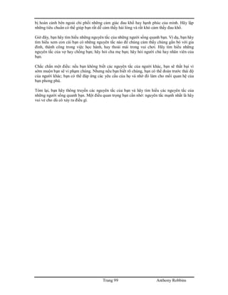 Trang 99 Anthony Robbins
bị hoàn cảnh bên ngoài chi phối những cảm giác đau khổ hay hạnh phúc của mình. Hãy lập
những tiêu chuẩn có thể giúp bạn rất dễ cảm thấy hài lòng và rất khó cảm thấy đau khổ.
Giờ đây, bạn hãy tìm hiểu những nguyên tắc của những người sống quanh bạn. Ví dụ, bạn hãy
tìm hiểu xem con cái bạn có những nguyên tắc nào để chúng cảm thấy chúng gắn bó với gia
đình, thành công trong việc học hành, hay thoải mái trong vui chơi. Hãy tìm hiểu những
nguyên tắc của vợ hay chồng bạn; hãy hỏi cha mẹ bạn; hãy hỏi người chủ hay nhân viên của
bạn.
Chắc chắn một điều: nếu bạn không biết các nguyên tắc của người khác, bạn sẽ thất bại vì
sớm muộn bạn sẽ vi phạm chúng. Nhưng nếu bạn biết rõ chúng, bạn có thể đoán trước thái độ
của người khác; bạn có thể đáp ứng các yêu cầu của họ và nhờ đó làm cho mối quan hệ của
bạn phong phú.
Tóm lại, bạn hãy thông truyền các nguyên tắc của bạn và hãy tìm hiểu các nguyên tắc của
những người sống quanh bạn. Một điều quan trọng bạn cần nhớ: nguyên tắc mạnh nhất là hãy
vui vẻ cho dù có xảy ra điều gì.
 