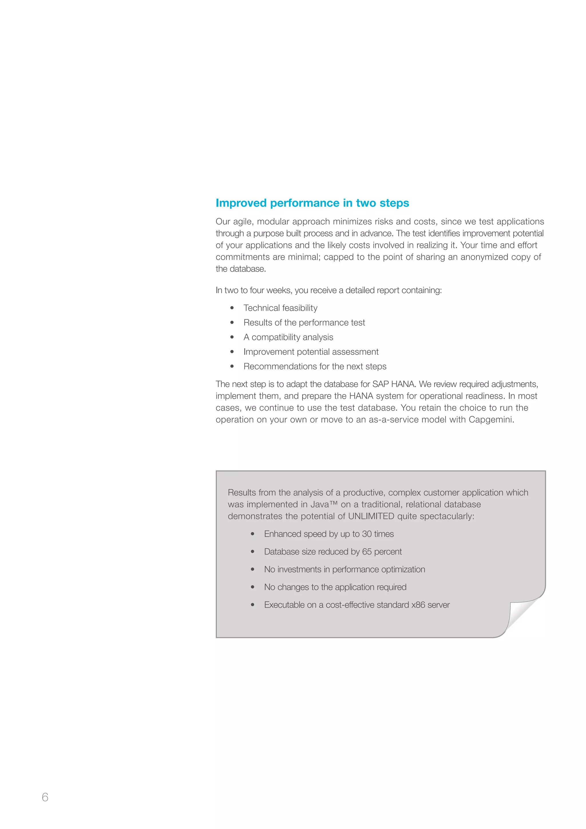 6
Results from the analysis of a productive, complex customer application which
was implemented in Java™ on a traditional, relational database
demonstrates the potential of UNLIMITED quite spectacularly:
•	 Enhanced speed by up to 30 times
•	 Database size reduced by 65 percent
•	 No investments in performance optimization
•	 No changes to the application required
•	 Executable on a cost-effective standard x86 server
Improved performance in two steps
Our agile, modular approach minimizes risks and costs, since we test applications
through a purpose built process and in advance. The test identifies improvement potential
of your applications and the likely costs involved in realizing it. Your time and effort
commitments are minimal; capped to the point of sharing an anonymized copy of
the database.
In two to four weeks, you receive a detailed report containing:
•	 Technical feasibility
•	 Results of the performance test
•	 A compatibility analysis
•	 Improvement potential assessment
•	 Recommendations for the next steps
The next step is to adapt the database for SAP HANA. We review required adjustments,
implement them, and prepare the HANA system for operational readiness. In most
cases, we continue to use the test database. You retain the choice to run the
operation on your own or move to an as-a-service model with Capgemini.
 