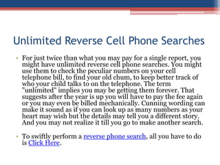 Unlimited Reverse Cell Phone Searches For just twice than what you may pay for a single report, you might have unlimited reverse cell phone searches. You might use them to check the peculiar numbers on your cell telephone bill, to find your old chum, to keep better track of who your child talks to on the telephone. The term &quot;unlimited&quot; implies you may be getting them forever. That suggests after the year is up you will have to pay the fee again or you may even be billed mechanically. Cunning wording can make it sound as if you can look up as many numbers as your heart may wish but the details may tell you a different story. And you may not realize it till you go to make another search.  To swiftly perform a reverse phone search, all you have to do is Click Here. 