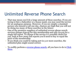 Unlimited Reverse Phone Search That may mean you&apos;d do a large amount of these searches. If you are trying to hire a babysitter or a house maid, you may need the service for an analogous purpose. However, if you are simply a standard person who missed a call one day, chances are high that you will not be doing too many of these searches in the future.  One of the premiere suppliers of unlimited reverse phone search services charges $39.95 for this membership and only $14.95 for a single full report. To choose if the service is a sensible choice for you, look at how many full reports you&apos;d need to buy to equal the price of the membership.  If you think you could be taking part in 3 or more searches, the unlimited plan might sound correct.  To swiftly perform a reverse phone search, all you have to do is Click Here. 