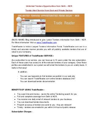 Unlimited Tenders Opportunities from Delhi – NCR

                    Tender Alert Service from Govt and Private Sectors




(BLOG NAME) Blog introduced to give Latest Tenders information from Delhi / NCR.
For More information Visit us www.TradeReader.com

TradeReader is India’s Largest Tenders Information Portal. TradeReader.com can in a
timely and accurate manner provide you with all publicly available tenders that are of
value to your company.

Unique FEATURES of TradeReader SERVICE:-

As a subscriber to our service, you can have up to 10 users under the one subscription.
Each of these users has access to all the relevant tenders of your category. Once these
profiles are established in our system we will email the tenders to you on a daily basis. It
really is that easy!

           In addition;

       -     You can use keywords to find tenders we publish in our web-site
       -     You can search TradeReader.com online tenders database 24x7
       -     You can download tender documentation



BENEFITS OF USING TradeReader:-

       You save time and money - we do the entire Tendering search for you
       Full and complete coverage from Delhi & NCR,
       You receive one daily email of relevant tenders to your business
       You can download tender documents
       Pinpoint accuracy of tenders we send to you - they are relevant!
       Timely - tenders are emailed to you within 24 hours of public release

Subscription Charges:-
 