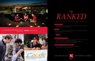 TOP50PUBLICUNIVERSITY
•	 U.S. News & World Report has ranked UNL as one of the top 50 public universities in the United States
•	 Study with top professors from around the world
MOSTPOPULAR
In February 2010, U.S. News & World Report named NEBRASKA the most popular public university in the
nation (and third most popular among all universities).
•	 Harvard University
•	 Stanford
•	 NEBRASKA
•	 Yale University
TOP28UNDERGRADUATERESEARCHPROGRAM
•	 The Undergraduate Creative Activities and Research Experience (UCARE) program was ranked a one
of the top 28 undergraduate research programs in the United States
•	 Students work one-on-one with world-class professors conducting cutting-edge research
•	 Students earn money conducting research and making new discoveries
ONEOFONLY45UNIVERSITIESTORECEIVEANAGRADEFORSAFETY
•	 Reader’s Digest lists UNL as one of the safest universities in the United States
•	 Small city with big city experiences and opportunities
“The best part of coming to Nebraska in my opinion is getting to know
different people from different countries.You teach others your culture and you
learn from them as well.”
SARAHVALENTE|Hometown:SãoPaulo,Brazil
N E B R A S K A – L I N C O L NU N I V E R S I T Y O F
page 4
top
HeitorCastro,asophomorecomputerengineeringmajorfromBrazil,isthefirstUNLstudent
tobenamedaGenerationGoogleScholar.HeparticipatedinGoogle’sannualScholar’sRetreatin
Juneandreceivedaone-time,$10,000scholarship.
 