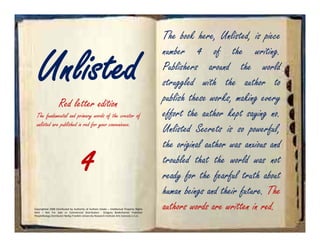 The book here, Unlisted, is piece


   Unlisted
                                                                                               number 4 of the writing.
                                                                                               Publishers around the world
                                                                                               struggled with the author to
                    Red letter edition                                                         publish these works, making every
  The fundamental and primary words of the creator of                                          effort the author kept saying no.
  unlisted are published in red for your convenience.
                                                                                               Unlisted Secrets is so powerful,
                                                                                               the original author was anxious and
                                        4                                                      troubled that the world was not
                                                                                               ready for the fearful truth about
                                                                                               human beings and their future. The
Copyrighted 2008 Distributed by Authority of Authors Estate – Intellectual Property Rights
Held – Not For Sale or Commercial Distribution              Gregory Bodenhamer Publisher
                                                                                               authors words are written in red.
PeopleNology Distributor Nollijy Franklin University Research Institute Arts Sciences U.S.A.
 