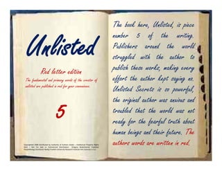 The book here, Unlisted, is piece


   Unlisted
                                                                                               number 5 of the writing.
                                                                                               Publishers around the world
                                                                                               struggled with the author to
                    Red letter edition                                                         publish these works, making every
  The fundamental and primary words of the creator of                                          effort the author kept saying no.
  unlisted are published in red for your convenience.
                                                                                               Unlisted Secrets is so powerful,
                                                                                               the original author was anxious and
                                        5                                                      troubled that the world was not
                                                                                               ready for the fearful truth about
                                                                                               human beings and their future. The
Copyrighted 2008 Distributed by Authority of Authors Estate – Intellectual Property Rights
Held – Not For Sale or Commercial Distribution              Gregory Bodenhamer Publisher
                                                                                               authors words are written in red.
PeopleNology Distributor Nollijy Franklin University Research Institute Arts Sciences U.S.A.
 