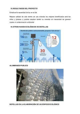 15.RESULTADOS DEL PROYECTO
Erradicar la necesidad de luz en el día
Mejorar calidad de vida dentro de una vivienda los mejores beneficiados será los
niños y jóvenes q podrán estudiar dentro su vivienda sin necesidad de generar
costos ni contaminación ambiental
16.OTROS HUSOS ECOLÓGICOS DE BOTELLAS
ALUMBRADO PUBLICO
BOTELLAS EN LA ELABORACIÓN DE UN EDIFICIO ECOLÓGICO
 