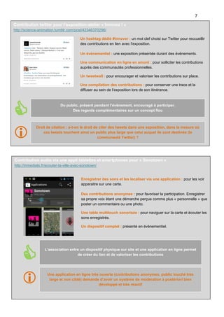 7
Contribution twitter pour l’exposition-atelier « Innovez ! »
http://science-animation.tumblr.com/post/42346370296/
Un hashtag dédié #innover : un mot clef choisi sur Twitter pour reccueillir
des contributions en lien avec l’exposition.
Un évènementiel : une exposition présentée durant des évènements.
Une communication en ligne en amont : pour solliciter les contributions
auprès des communautés professionnelles.
Un tweetwall : pour encourager et valoriser les contributions sur place.
Une compilation des contributions : pour conserver une trace et la
diffuser au sein de l’exposition lors de son itinérance.





Du public, présent pendant l’évènement, encouragé à participer.
Des regards complémentaires sur un concept flou

Droit de citation : a-t-on le droit de citer des tweets dans une exposition, dans la mesure où
ces tweets touchent ainsi un public plus large que celui auquel ils sont destinés (la
communauté Twitter) ?

Contribution audio via une appli tablettes et smartphones pour « Sonotown »
http://inmediats.fr/ecouter-la-ville-avec-sonotown/

Enregistrer des sons et les localiser via une application : pour les voir
apparaitre sur une carte.
Des contributions anonymes : pour favoriser la participation. Enregistrer
sa propre voix étant une démarche perçue comme plus « personnelle » que
poster un commentaire ou une photo.
Une table multitouch sonorisée : pour naviguer sur la carte et écouter les
sons enregistrés.
Un dispositif complet : présenté en évènementiel.



L’association entre un dispositif physique sur site et une application en ligne permet
de créer du lien et de valoriser les contributions




Une application en ligne très ouverte (contributions anonymes, public touché très
large et non ciblé) demande d’avoir un système de modération à postériori bien
développé et très réactif

La démarche Living Lab dans un centre de sciences – Science Animation – Février 2014

 