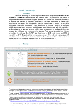 8

C.

Fournir des données

1.
Définition
Le contexte de LivingLab permet également de mettre en place des protocoles de
recherche spécifiques visant à récolter des données grâce à la participation des publics. Il
s’agit de renforcer l’implication des citoyens à travers leur contribution directe et volontaire à
la récolte des masses de données nécessaire à l’analyse scientifique. A travers des
programmes qui peuvent être qualifiés de « sciences participatives12 » comme il en existe de
nombreux, notamment en biologie13 mais également en Science Humaines et Sociales
(SHS). Les programmes concernés sont initiés par les chercheurs qui, s’ils définissent leur
problématique et le type de données qui leur sont nécessaires, ne sont pas toujours en
mesure de mobiliser, par eux-mêmes, les publics. Ainsi un partenariat entre Science
Animation et le réseau ComUniTIC14 de chercheurs en SHS a été monté en 2013 et
consolidé en 2014. Ce partenariat a permis aux chercheurs d’être présents avec un dispositif
de récolte de données sur les comportements des utilisateurs de smartphones pour
communiquer et se connecter lors de la Foire de Toulouse en avril 201315.

2.

Exemple

Le réseau ComUniTIC de chercheurs en SHS mène des expériences pendant un évènement
http://science-animation.tumblr.com/post/48842213870/
Récolter des données scientifiques sur les comportements de connexion
des utilisateurs de smartphones.
Bénéficier d’un évènement : pour toucher un large échantillon.
Proposer aux visiteurs de fournir des données : pour faire avancer la
science et mieux comprendre la recherche.
Un dispositif complet : présenté en évènementiel.



Pour les chercheurs et le public, un tel dispositif permet d’entrer dans une relation
qui suscite un autre regard sur les chercheurs et la recherche





Pour un fonctionnement optimal, un travail important de mise en scène et de
médiation reste nécessaire

12

« Un programme de science participative est un programme conduit en partenariat entre des observateurs (citoyens) et un
laboratoire ou une structure à vocation scientifique, visant à observer ou étudier un phénomène dans le cadre d’un protocole
bien défini. » Source : http://www.tela-botanica.org/page:sciences_participatives?langue=en
13
« Ces programmes sont particulièrement utiles pour suivre le milieu naturel sur de grandes échelles géographiques ou sur de
longues périodes comme le suivi de la biodiversité ou de l’impact des changements climatiques sur l’environnement. » Source :
ibid
14
ComUniTIC (Communauté d’Universitaires autour des usages des TIC) est un projet inscrit dans le LabEx SMS
« Structuration des Mondes Sociaux » qui associe des chercheurs de 10 Unités de Recherche en sciences humaines et
sociales de Toulouse.
15
http://science-animation.tumblr.com/post/48842213870/mais-oui-mais-oui-jai-bien-vu-un-labo-a-la-foire-de

La démarche Living Lab dans un centre de sciences – Science Animation – Février 2014

 