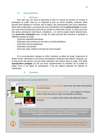 9

D.

Co-construire

1.
Définition
Pour aller plus loin dans la démarche et être en mesure de prendre en compte la
perception du public cible sur un dispositif le plus en amont possible, certaines offres
peuvent être réalisées en incluant, dès le départ, des représentants des futurs utilisateurs.
Dans cette configuration, ces personnes sont considérées comme partie prenante du projet.
Leur avis et leurs productions sont pris en compte au même titre (ni plus, ni moins) que ceux
des autres participants (chercheurs, médiateurs...), le chef de projet restant décisionnaire.
Les personnes impliquées dans ce type de projet peuvent être amenées à participer à
différents aspects du projet :
- Choix des dispositifs techniques
- Elaboration des contenus en lien avec le comité scientifique
- Choix des contenus graphiques
- Elaboration de scénario
- Choix des outils, médias et formats de communication
- …
Si la co-construction implique un effort important en début de projet, notamment le
temps humain nécessaire à une bonne connaissance réciproque des acteurs impliqués, sur
le long terme elle permet une plus forte implication des acteurs dans le projet. Une réelle
appropriation partagée qui est une force supplémentaire au bénéfice de la qualité du
projet. Pour un tel degré de participation, il est par ailleurs essentiel de valoriser le
contributeur.
2.

Exemples

Ces acteurs du par des étudiants pour des une façon
Un jeu transmédia imaginéprojet représentent un regard, étudiants d’aborder les choses à
http://science-animation.tumblr.com/post/49843959508/ vue que leur avis reste subjectif et soumis à
prendre en compte, sans toutefois perdre de
une critique réflexive comme tout autre avis de participant au comité de pilotage. Ainsi, les
jeunes impliqués ne bénéficient d’aucun statut particulier, ils sont considérés pour leur
Une formation sur le transmédia : pour donner des outils à des étudiants
compétence et leur esprit critique au même titre que les autres participants.
en communication.

Deux stagiaires issues de cette formation : pour imaginer un scénario
visant à inciter des jeunes à visiter une exposition scientifique
Un jeu transmédia en ligne et dans toute la ville réalisé par Science
Animation



L’implication de deux étudiantes dans la conception du jeu permet d’identifier les bons
ressorts ludiques à activer pour toucher des jeunes. Dans ce cas, les concepteurs
jouent également un rôle de prescripteurs très important





Il est important de bien cerner identifier les compétences du public cible impliqué, afin
de lui permettre de s’investir au mieux sans être mis dans une situation délicate

La démarche Living Lab dans un centre de sciences – Science Animation – Février 2014

 