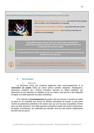 10

Le Bac à Sable @ScienceAnim : améliorer et transformer l’existant
http://inmediats.fr/quand-pedagogie-et-numerique-se-rencontrent-autour-dun-bac-a-sable/

Reproduction d’un dispositif open source : pour façonner des paysages
avec du sable et voir la topographie d’un paysage
Des scénarios de médiation à imaginer : pour transmettre des savoirs
Intégrer de nouveaux partenaires : pour concevoir ensemble ces
scénarios et les développer



Dispositif physique existant : donne un cadre, facilite l’appropriation
Technologie numérique adaptable : permet un grand degré de liberté dans
l’imagination de nouveaux usages

Un dispositif idéal pour initier une démarche de co-construction avec des partenaires peu
familiers de cette approche





Une telle démarche de co-construction implique de clarifier dès le départ avec les
participants les questions de propriété intellectuelle des nouveaux produits ainsi réalisés

E.

Développer

1.
Définition
La démarche Living Lab s’exprime également dans l’accompagnement et la
valorisation de projets initiés par divers acteurs (artistes, designers, développeurs,
chercheurs, étudiants etc.). Science Animation intervient en faisant bénéficier ces
partenaires de son expertise en médiation et de son réseau. Ceci permet à des dispositifs
d’intégrer une réelle approche de culture scientifique.
Si la méthode d’accompagnement de projet a fait ses preuves il convient de mettre
en place ou de consolider des canaux de diffusion permettant de toucher un plus grand
nombre de partenaires potentiels et de repérer ceux qui sont les plus susceptibles d’entrer
dans une telle démarche. Une réelle approche prospective auprès des écoles d’audiovisuel,
de design, d’architecture, de multimédia par exemple, ainsi que des acteurs indépendants
doit être mise en œuvre.

La démarche Living Lab dans un centre de sciences – Science Animation – Février 2014

 