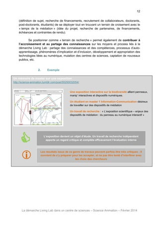 12
(définition de sujet, recherche de financements, recrutement de collaborateurs, doctorants,
post-doctorants, étudiants) de se déployer tout en trouvant un terrain de croisement avec le
« temps de la médiation » (idée du projet, recherche de partenaires, de financements,
échéances et contraintes de rendu).
Se positionner comme « terrain de recherche » permet également de contribuer à
l’accroissement et au partage des connaissances sur les moyens et process liés à la
démarche Living Lab : partage des connaissances et des compétences, processus d’autoapprentissage, phénomènes d’implication et d’inclusion, développement et appropriation des
technologies liées au numérique, mutation des centres de sciences, captation de nouveaux
publics, etc.

2.

Exemple

Un mémoire de master sur une exposition
http://science-animation.tumblr.com/post/55250032054/

Une exposition interactive sur la biodiversité alliant panneaux,
manip’ interactives et dispositifs numériques.
Un étudiant en master 1 Information-Communication désireux
de travailler sur des dispositifs de médiation
Un travail de recherche : « L’exposition scientifique – enjeux des
dispositifs de médiation : du panneau au numérique interactif »



L’exposition devient un objet d’étude. Un travail de recherche indépendant
apporte un regard critique et complète efficacement l’évaluation interne





Les résultats issus de ce genre de travaux peuvent parfois être très critiques ; Il
convient de s’y préparer pour les accepter, et ne pas être tenté d’interférer avec
les choix des chercheurs

La démarche Living Lab dans un centre de sciences – Science Animation – Février 2014

 