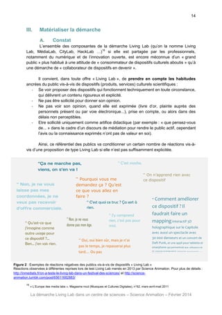 14

III.

Matérialiser la démarche
A.

Constat

L’ensemble des composantes de la démarche Living Lab (qu’on la nomme Living
Lab, MédiaLab, CityLab, HackLab …)16 si elle est partagée par les professionnels,
notamment du numérique et de l’innovation ouverte, est encore méconnue d’un « grand
public » plus habitué à une attitude de « consommateur de dispositifs culturels aboutis » qu’à
une démarche de « collaborateur de dispositifs en devenir ».
Il convient, dans toute offre « Living Lab », de prendre en compte les habitudes
ancrées du public vis-à-vis de dispositifs (produits, services) culturels scientifiques :
- Se voir proposer des dispositifs qui fonctionnent techniquement en toute circonstance,
qui délivrent un contenu rigoureux et explicité.
- Ne pas être sollicité pour donner son opinion.
- Ne pas voir son opinion, quand elle est exprimée (livre d’or, plainte auprès des
personnels présent ou par voie électronique...), prise en compte, ou alors dans des
délais non perceptibles.
- Etre sollicité uniquement comme artifice didactique (par exemple : « que pensez-vous
de... » dans le cadre d’un discours de médiation pour rendre le public actif, cependant
l’avis ou la connaissance exprimés n’ont pas de valeur en soi).
Ainsi, ce référentiel des publics va conditionner un certain nombre de réactions vis-àvis d’une proposition de type Living Lab si elle n’est pas suffisamment explicitée.
‘‘Ça ne marche pas,
viens, on s’en va !
‘‘ Non, je ne vous
laisse pas mes
coordonnées, je ne
veux pas recevoir
d’offre commerciale.
‘‘ Qu’est-ce que
j’imagine comme
autre usage pour
ce dispositif ?...
Ben… j’en sais rien.

‘‘ C’est moche.

‘‘ Pourquoi vous me
demandez ça ? Qu’est
ce que vous allez en
faire ?
‘‘ C’est quoi ce truc ? Ça sert à
rien.
‘‘ Non, je ne vous
donne pas mon âge.

‘‘ J’y comprend
rien, c’est pas pour
moi.

‘‘ Oui, oui bien sûr, mais je n’ai
pas le temps, je repasserai plus
tard…. Ou pas

‘‘ On n’apprend rien avec
ce dispositif

‘‘ Comment

améliorer
ce dispositif ? Il
faudrait faire un
mapping interactif 3D
holographique sur le Capitole
avec aussi un spectacle avec
30 000 danseurs et un concert de
Daft Punk, et une appli pour tablette et
smarphone qui permettrait aux utilisateurs de
se connecter en temps réel et

comme ça leur

déplacements pourraient

s’afficher en temps

réel. Et puis des lapi ns r ose s qui gam bader aient dans toute la ville

Figure 2 : Exemples de réactions négatives des publics vis-à-vis de dispositifs « Living Lab »
Réactions observées à différentes reprises lors de test Living Lab menés en 2013 par Science Animation. Pour plus de détails :
http://inmediats.fr/on-a-teste-le-living-lab-dans-un-festival-des-sciences/ et http://scienceanimation.tumblr.com/post/65611682883/
16

« L’Europe des media labs », Magasine mcd (Musiques et Cultures Digitales), n°62, mars-avril-mail 2011

La démarche Living Lab dans un centre de sciences – Science Animation – Février 2014

 