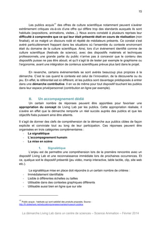 15

Les publics acquis17 des offres de culture scientifique notamment peuvent s’avérer
extrêmement critiques vis-à-vis d’une offre qui diffère trop des standards auxquels ils sont
habitués (expositions, animations, visites...). Nous avons constaté à plusieurs reprises leur
difficulté à comprendre que ce qui leur était présenté était en cours de réalisation (non
finalisé), et ce malgré un discours rodé et répété de médiateurs présents. Ce constat s’est
avéré particulièrement frappant dans les situations où l’ensemble du contexte environnant
était du domaine de la culture scientifique. Ainsi, lors d’un évènement identifié comme de
culture scientifique (festivals de science), avec des dispositifs matériels et techniques
professionnels, une grande partie du public n’arrive pas à concevoir que le contenu des
dispositifs puisse ne pas être abouti, et qu’il s’agit là de tester par exemple le graphisme ou
l’ergonomie, avant une intégration de contenus scientifiques prévue plus tard dans le projet.
En revanche, certains évènementiels se sont avérés beaucoup plus propices à la
démarche. C’est le cas quand le contexte est celui de l’innovation, de la découverte ou du
jeu. En effet, le référentiel est ici différent, et les publics sont davantage prédisposés à entrer
dans une démarche contributive. Il en va de même pour tout dispositif touchant les publics
dans leur espace privé/personnel (contribution en ligne par exemple).

B.

Un accompagnement dédié

Un certain nombre de réponses peuvent être apportées pour favoriser une
appropriation du concept de Living Lab par les publics. Cette appropriation réalisée, il
s’avère en effet que la démarche remporte un réel succès auprès des publics et que les
objectifs fixés puissent ainsi être atteints.
Il s’agit de donner des clefs de compréhension de la démarche aux publics cibles de façon
explicite et conviviale tout au long de leur participation. Ces réponses peuvent être
organisées en trois catégories complémentaires :
- La signalétique
- L’accompagnement humain
- La mise en scène
1.
Signalétique
L’enjeu est de permettre une compréhension lors de la première rencontre avec un
dispositif Living Lab et une reconnaissance immédiate lors de prochaines occurrences. Et
ce, quelque soit le dispositif présenté (jeu vidéo, manip interactive, table tactile, clip, site web
etc.).

-

La signalétique mise en place doit répondre à un certain nombre de critères :
Immédiatement identifiable
Lisible à différentes échelles ou tailles
Utilisable dans des contextes graphiques différents
Utilisable aussi bien en ligne que sur site

17

Public acquis : habitués qui sont satisfait des produits proposés. Source :
http://fr.slideshare.net/educationpyreneesvivantes/museum-publics

La démarche Living Lab dans un centre de sciences – Science Animation – Février 2014

 