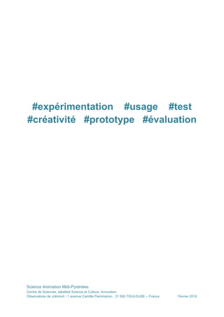 #expérimentation #usage #test
#créativité #prototype #évaluation

Science Animation Midi-Pyrénées
Centre de Sciences, labellisé Science et Culture, Innovation
Observatoire de Jolimont - 1 avenue Camille Flammarion , 31 500 TOULOUSE – France

Février 2014

 